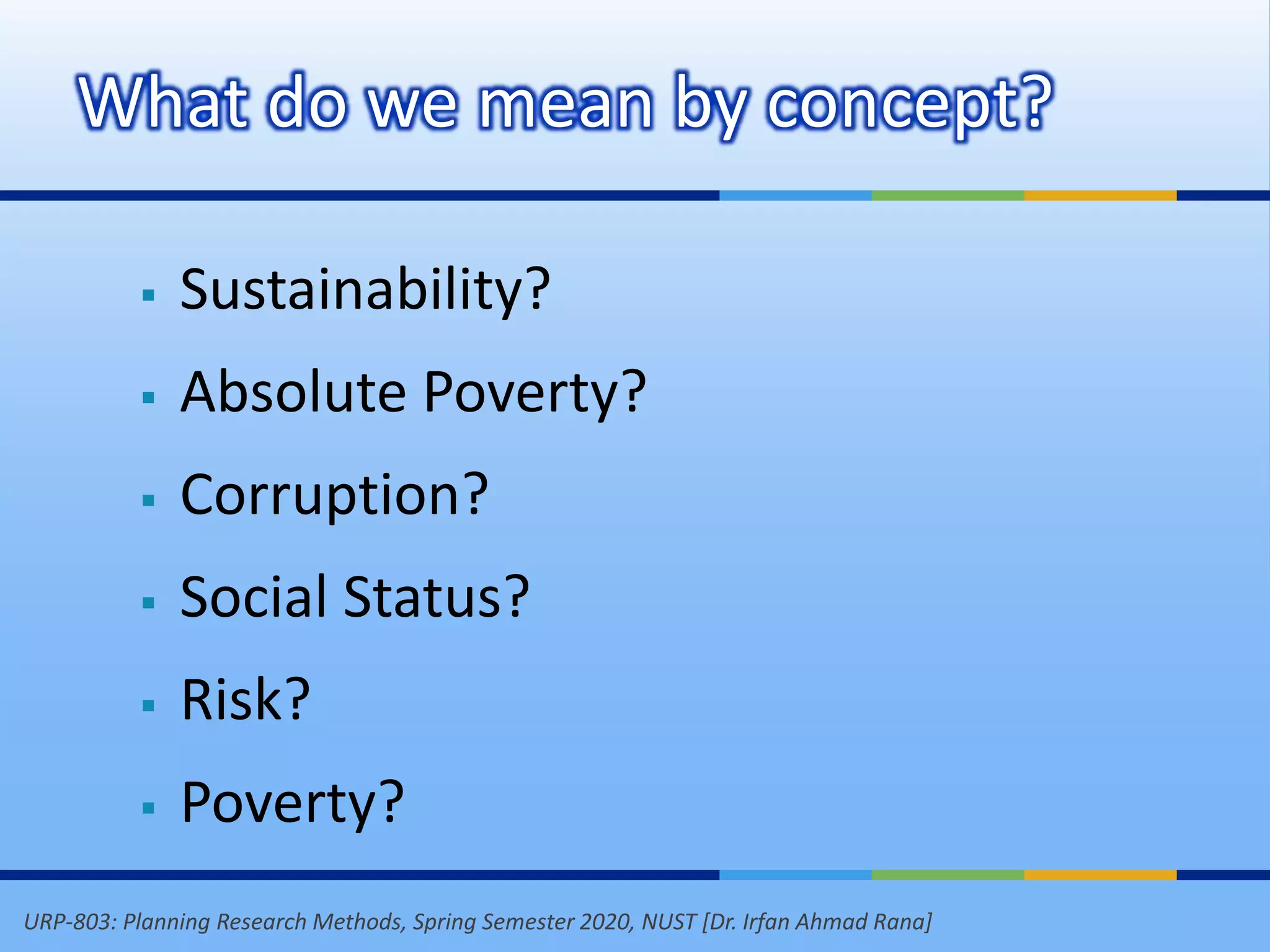 URP-803: Planning Research Methods, Spring Semester 2020, NUST [Dr. Irfan Ahmad Rana]
 Sustainability?
 Absolute Poverty?
 Corruption?
 Social Status?
 Risk?
 Poverty?
What do we mean by concept?
 