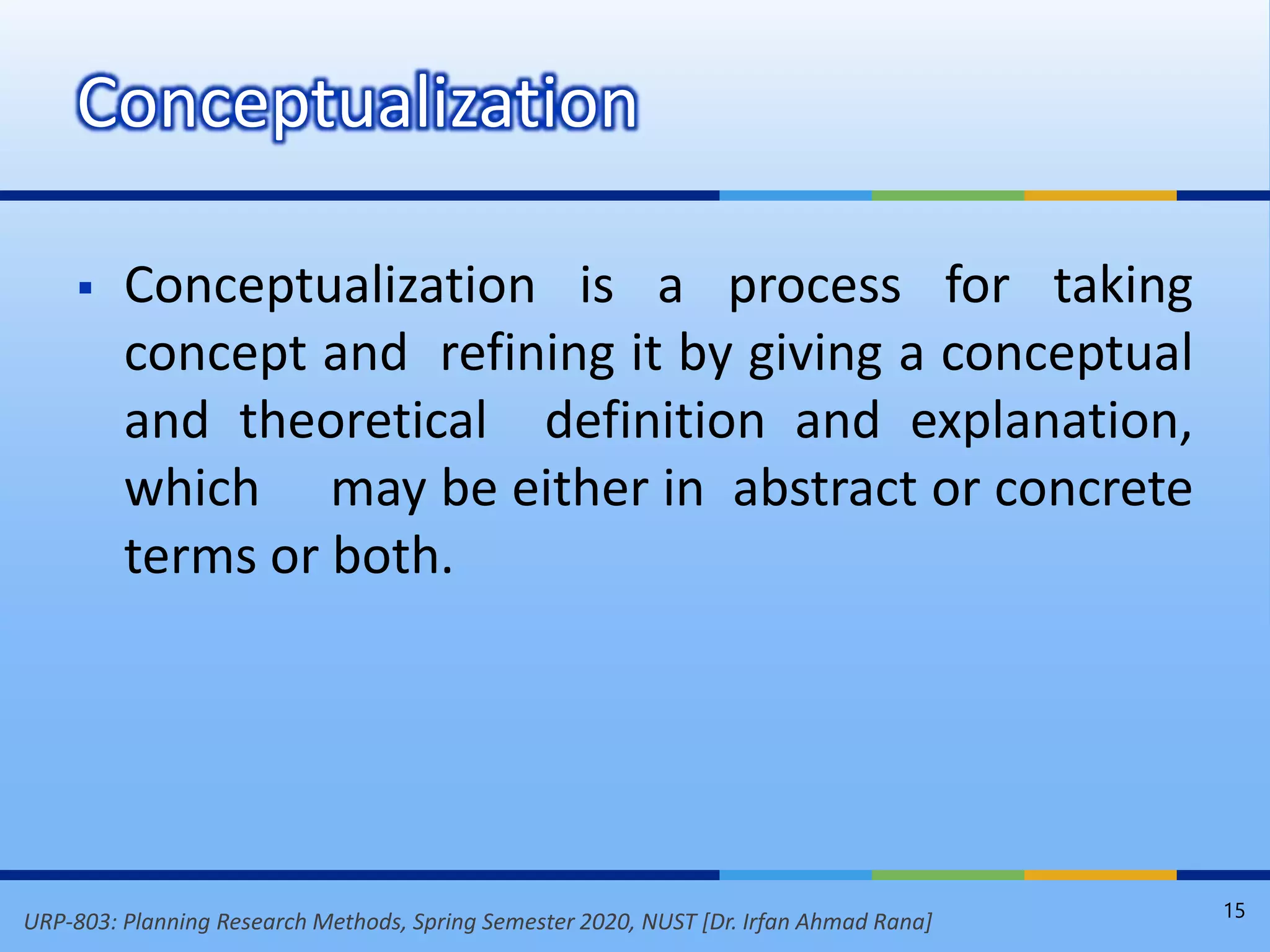 URP-803: Planning Research Methods, Spring Semester 2020, NUST [Dr. Irfan Ahmad Rana]
 Conceptualization is a process for taking
concept and refining it by giving a conceptual
and theoretical definition and explanation,
which may be either in abstract or concrete
terms or both.
Conceptualization
15
 