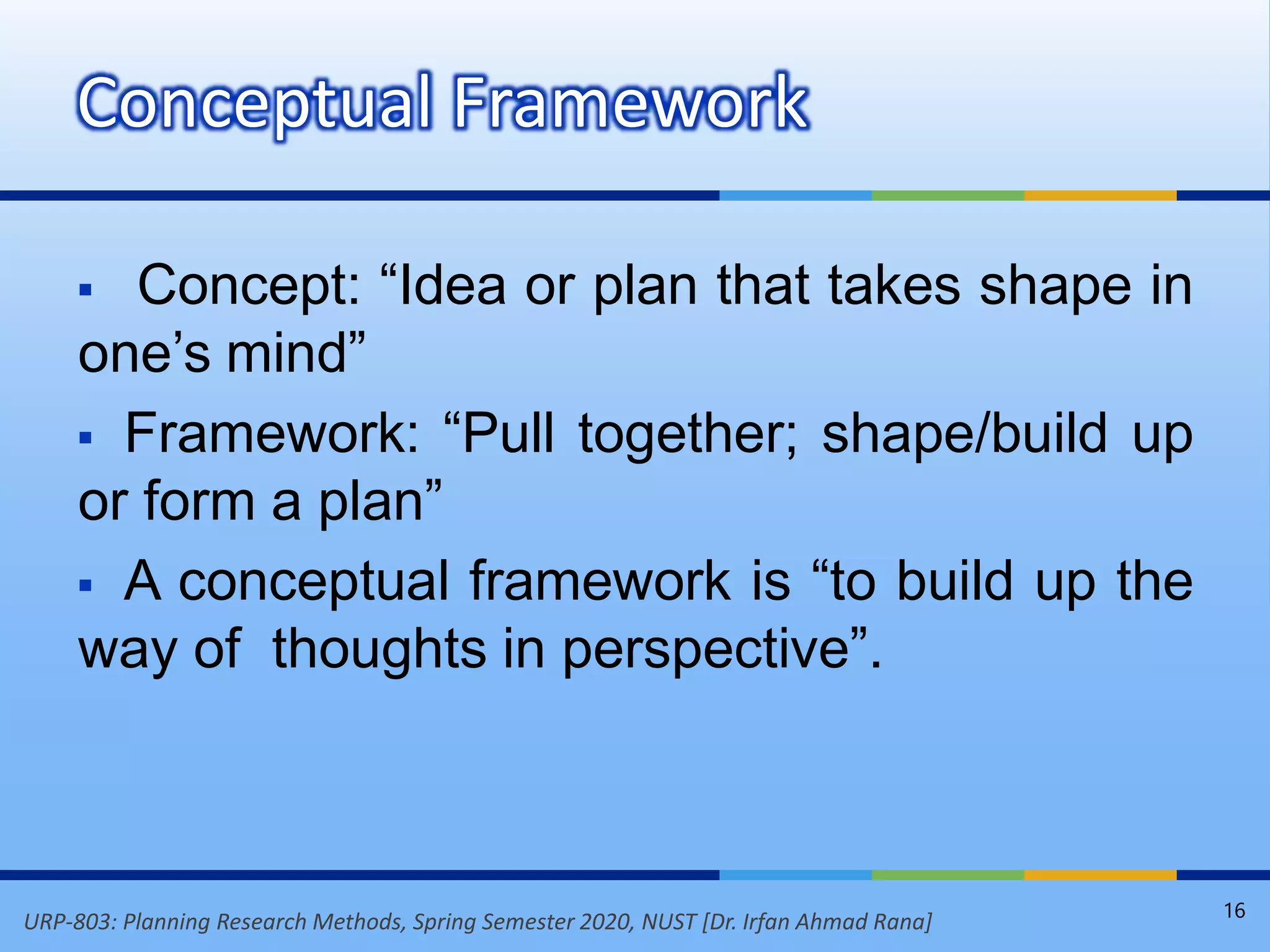 URP-803: Planning Research Methods, Spring Semester 2020, NUST [Dr. Irfan Ahmad Rana]
 Concept: “Idea or plan that takes shape in
one’s mind”
 Framework: “Pull together; shape/build up
or form a plan”
 A conceptual framework is “to build up the
way of thoughts in perspective”.
Conceptual Framework
16
 