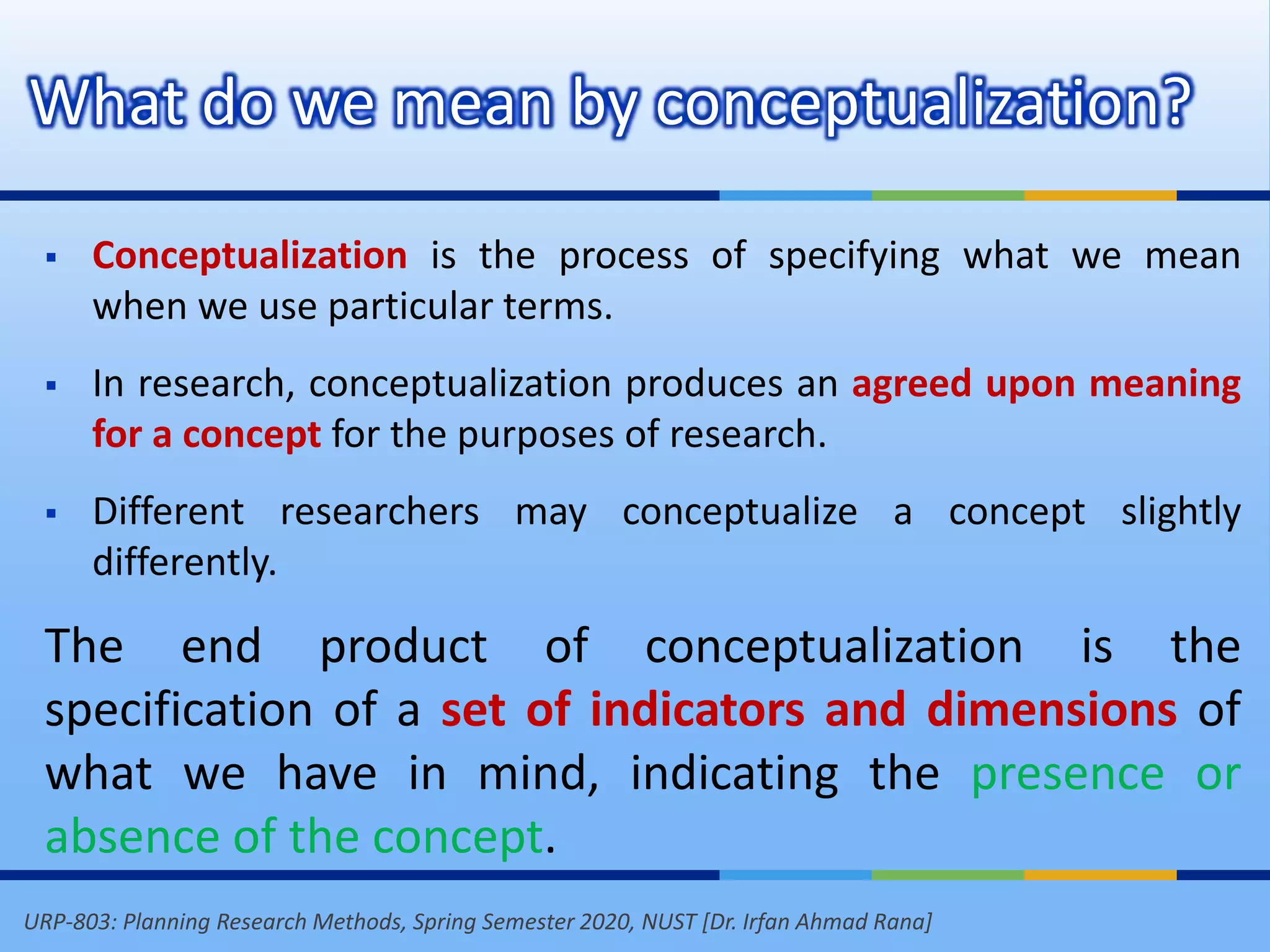 URP-803: Planning Research Methods, Spring Semester 2020, NUST [Dr. Irfan Ahmad Rana]
What do we mean by conceptualization?
 Conceptualization is the process of specifying what we mean
when we use particular terms.
 In research, conceptualization produces an agreed upon meaning
for a concept for the purposes of research.
 Different researchers may conceptualize a concept slightly
differently.
The end product of conceptualization is the
specification of a set of indicators and dimensions of
what we have in mind, indicating the presence or
absence of the concept.
 