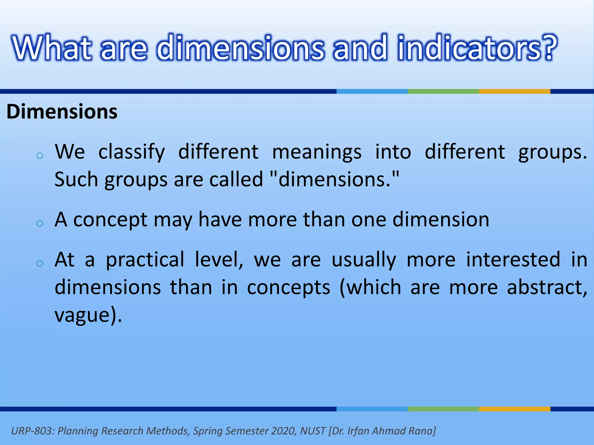 URP-803: Planning Research Methods, Spring Semester 2020, NUST [Dr. Irfan Ahmad Rana]
What are dimensions and indicators?
Dimensions
o We classify different meanings into different groups.
Such groups are called "dimensions."
o A concept may have more than one dimension
o At a practical level, we are usually more interested in
dimensions than in concepts (which are more abstract,
vague).
 