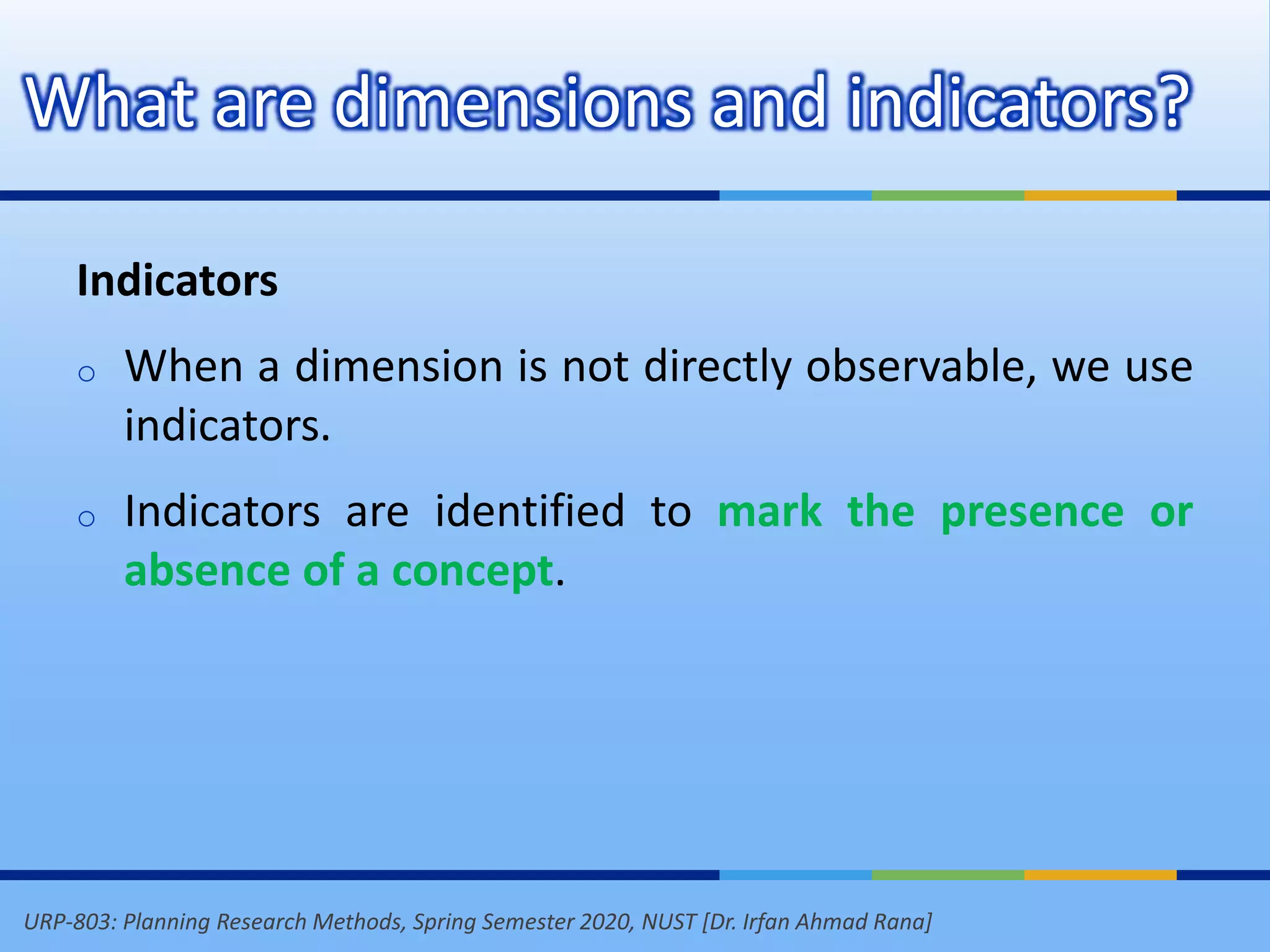 URP-803: Planning Research Methods, Spring Semester 2020, NUST [Dr. Irfan Ahmad Rana]
What are dimensions and indicators?
Indicators
o When a dimension is not directly observable, we use
indicators.
o Indicators are identified to mark the presence or
absence of a concept.
 