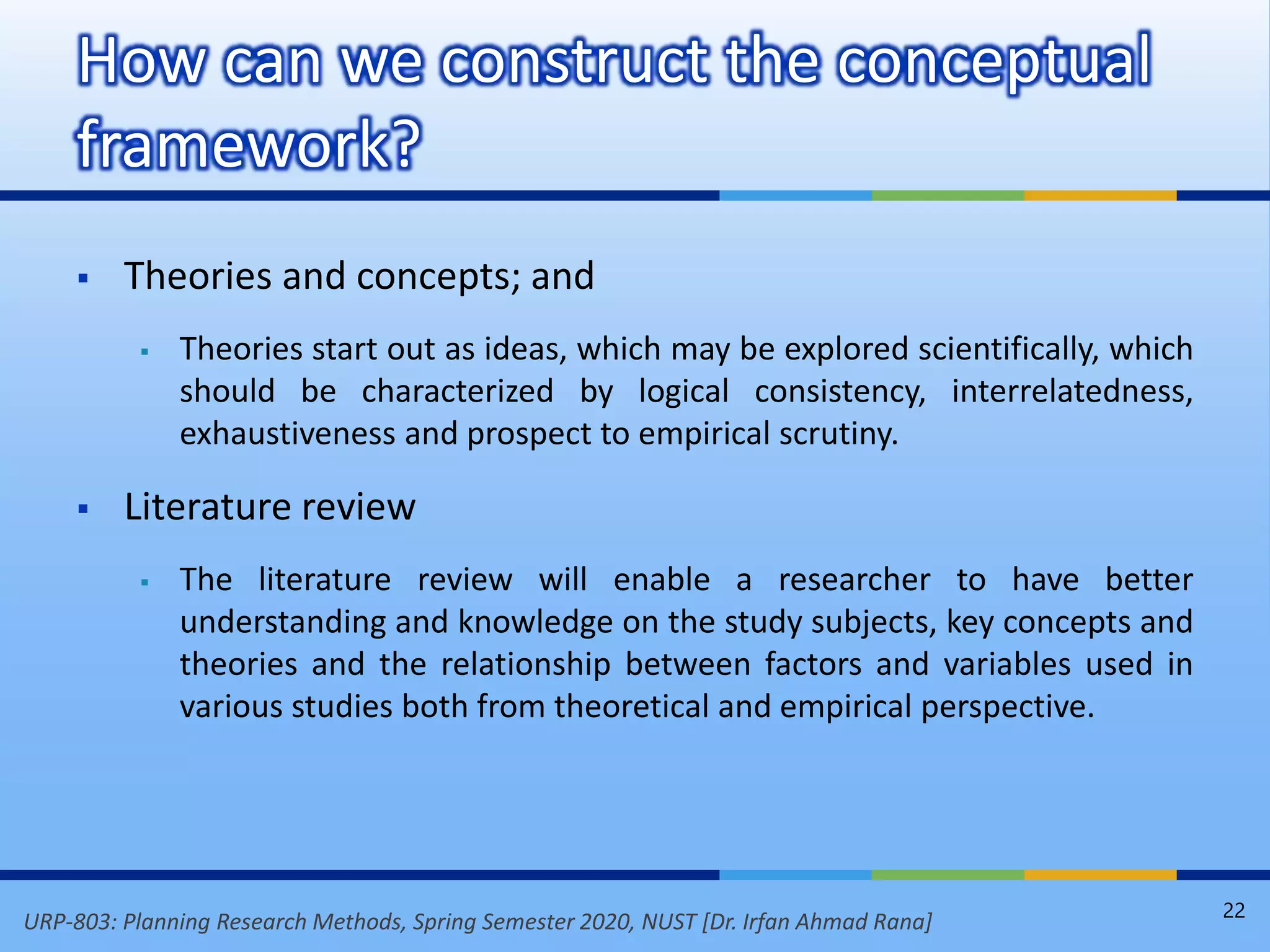 URP-803: Planning Research Methods, Spring Semester 2020, NUST [Dr. Irfan Ahmad Rana]
 Theories and concepts; and
 Theories start out as ideas, which may be explored scientifically, which
should be characterized by logical consistency, interrelatedness,
exhaustiveness and prospect to empirical scrutiny.
 Literature review
 The literature review will enable a researcher to have better
understanding and knowledge on the study subjects, key concepts and
theories and the relationship between factors and variables used in
various studies both from theoretical and empirical perspective.
How can we construct the conceptual
framework?
22
 