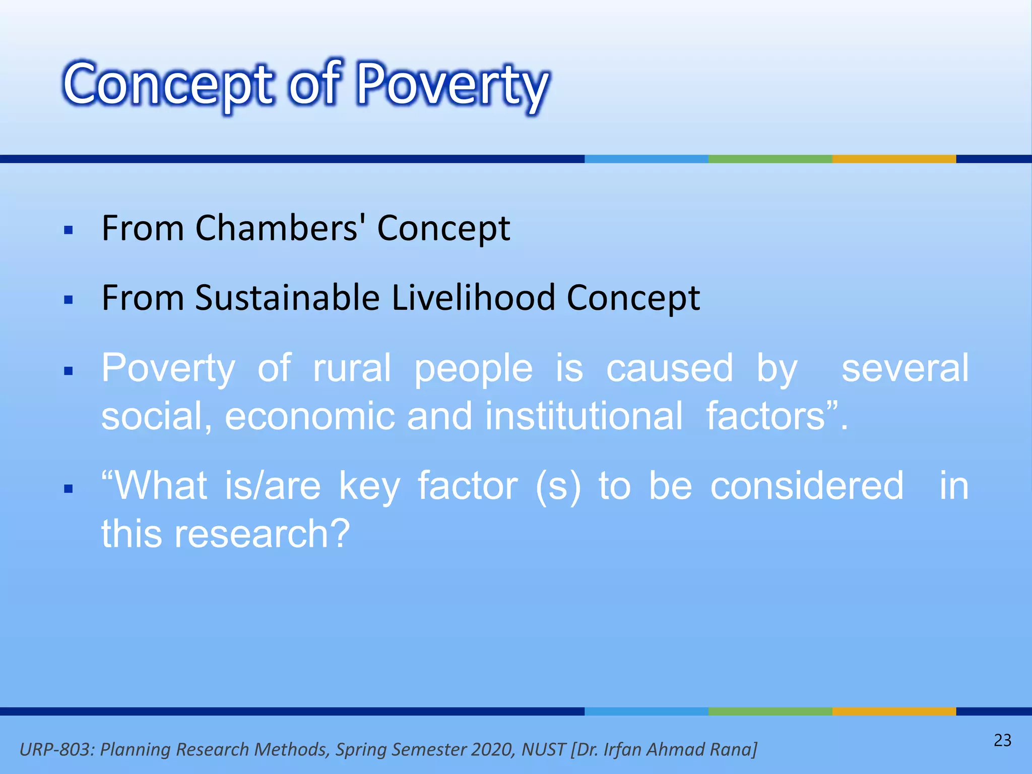 URP-803: Planning Research Methods, Spring Semester 2020, NUST [Dr. Irfan Ahmad Rana]
 From Chambers' Concept
 From Sustainable Livelihood Concept
 Poverty of rural people is caused by several
social, economic and institutional factors”.
 “What is/are key factor (s) to be considered in
this research?
Concept of Poverty
23
 