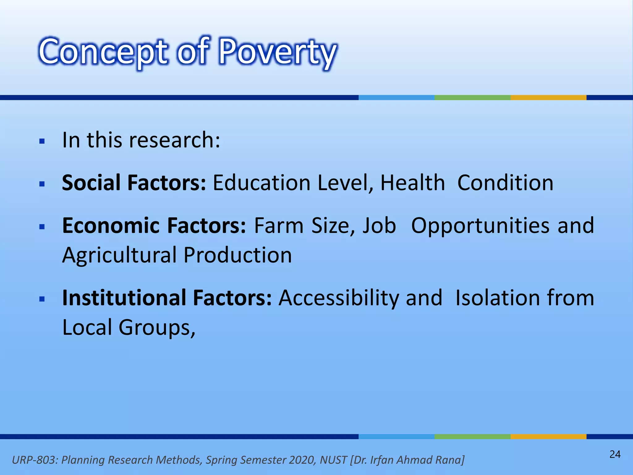 URP-803: Planning Research Methods, Spring Semester 2020, NUST [Dr. Irfan Ahmad Rana]
 In this research:
 Social Factors: Education Level, Health Condition
 Economic Factors: Farm Size, Job Opportunities and
Agricultural Production
 Institutional Factors: Accessibility and Isolation from
Local Groups,
Concept of Poverty
24
 