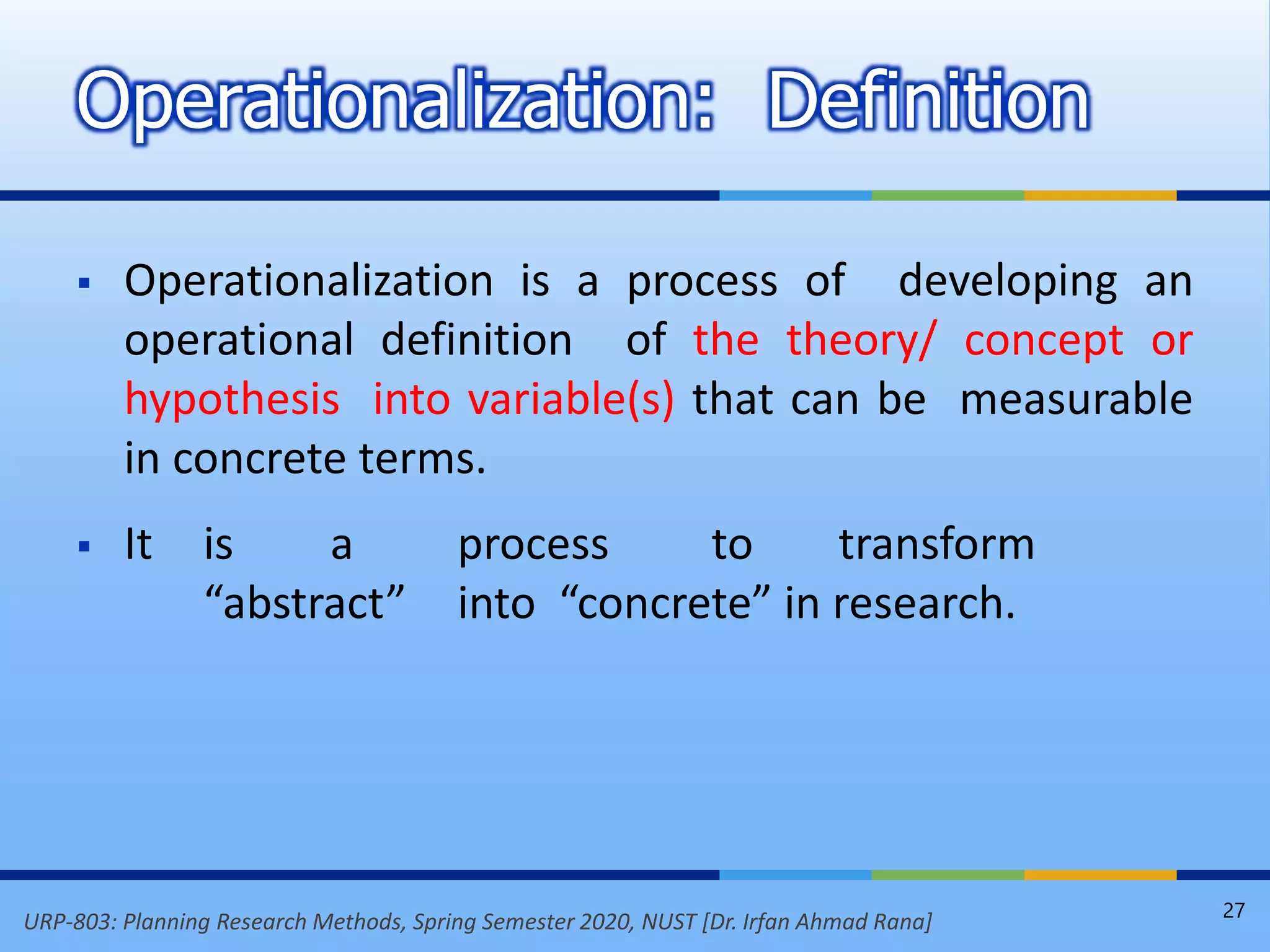 URP-803: Planning Research Methods, Spring Semester 2020, NUST [Dr. Irfan Ahmad Rana]
 Operationalization is a process of developing an
operational definition of the theory/ concept or
hypothesis into variable(s) that can be measurable
in concrete terms.
 It is a process to transform
“abstract” into “concrete” in research.
Operationalization: Definition
27
 
