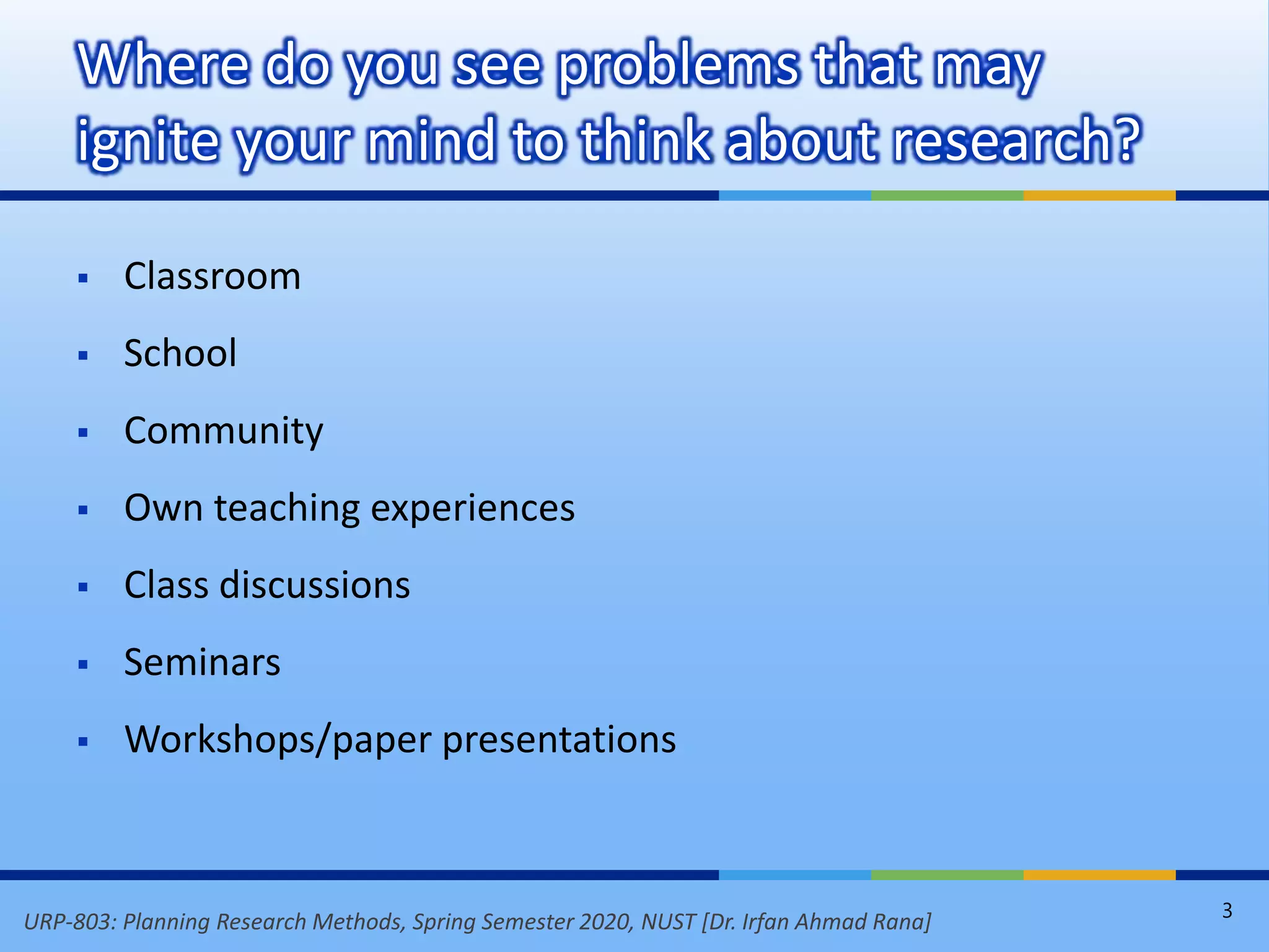 URP-803: Planning Research Methods, Spring Semester 2020, NUST [Dr. Irfan Ahmad Rana]
 Classroom
 School
 Community
 Own teaching experiences
 Class discussions
 Seminars
 Workshops/paper presentations
Where do you see problems that may
ignite your mind to think about research?
3
 