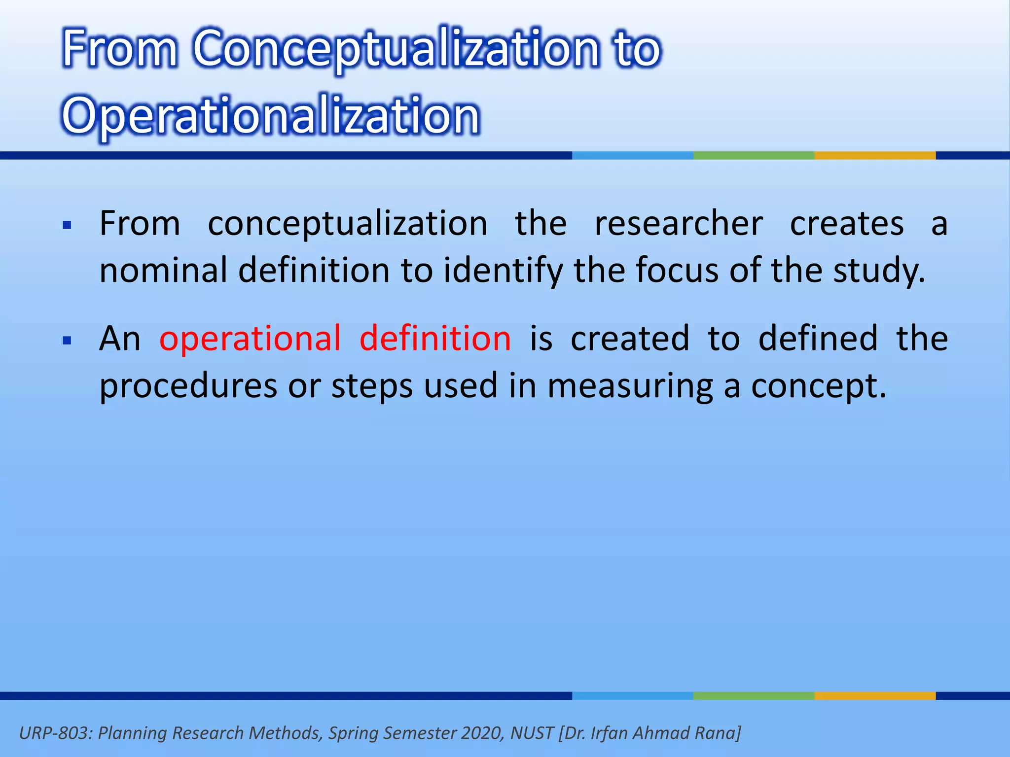 URP-803: Planning Research Methods, Spring Semester 2020, NUST [Dr. Irfan Ahmad Rana]
 From conceptualization the researcher creates a
nominal definition to identify the focus of the study.
 An operational definition is created to defined the
procedures or steps used in measuring a concept.
From Conceptualization to
Operationalization
 