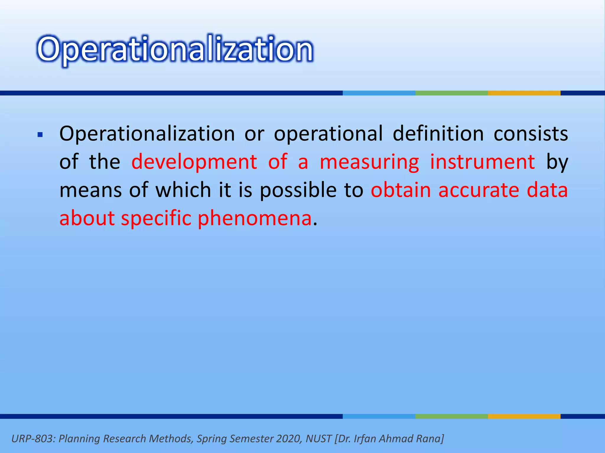 URP-803: Planning Research Methods, Spring Semester 2020, NUST [Dr. Irfan Ahmad Rana]
 Operationalization or operational definition consists
of the development of a measuring instrument by
means of which it is possible to obtain accurate data
about specific phenomena.
Operationalization
 