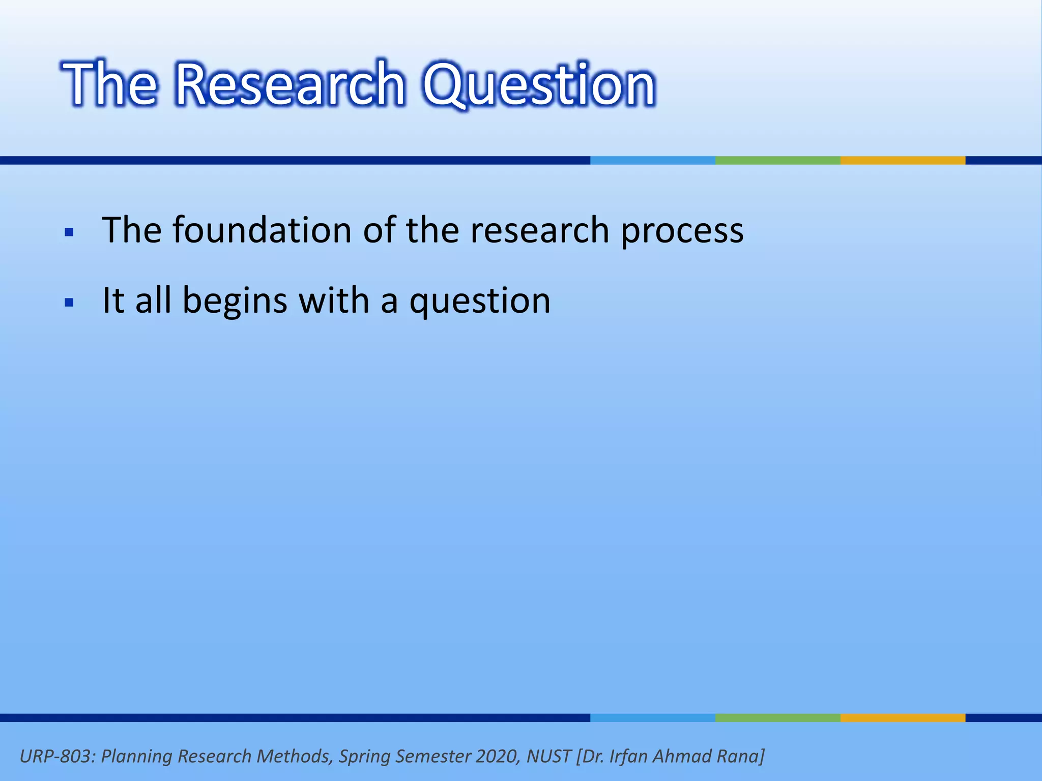 URP-803: Planning Research Methods, Spring Semester 2020, NUST [Dr. Irfan Ahmad Rana]
The Research Question
 The foundation of the research process
 It all begins with a question
 