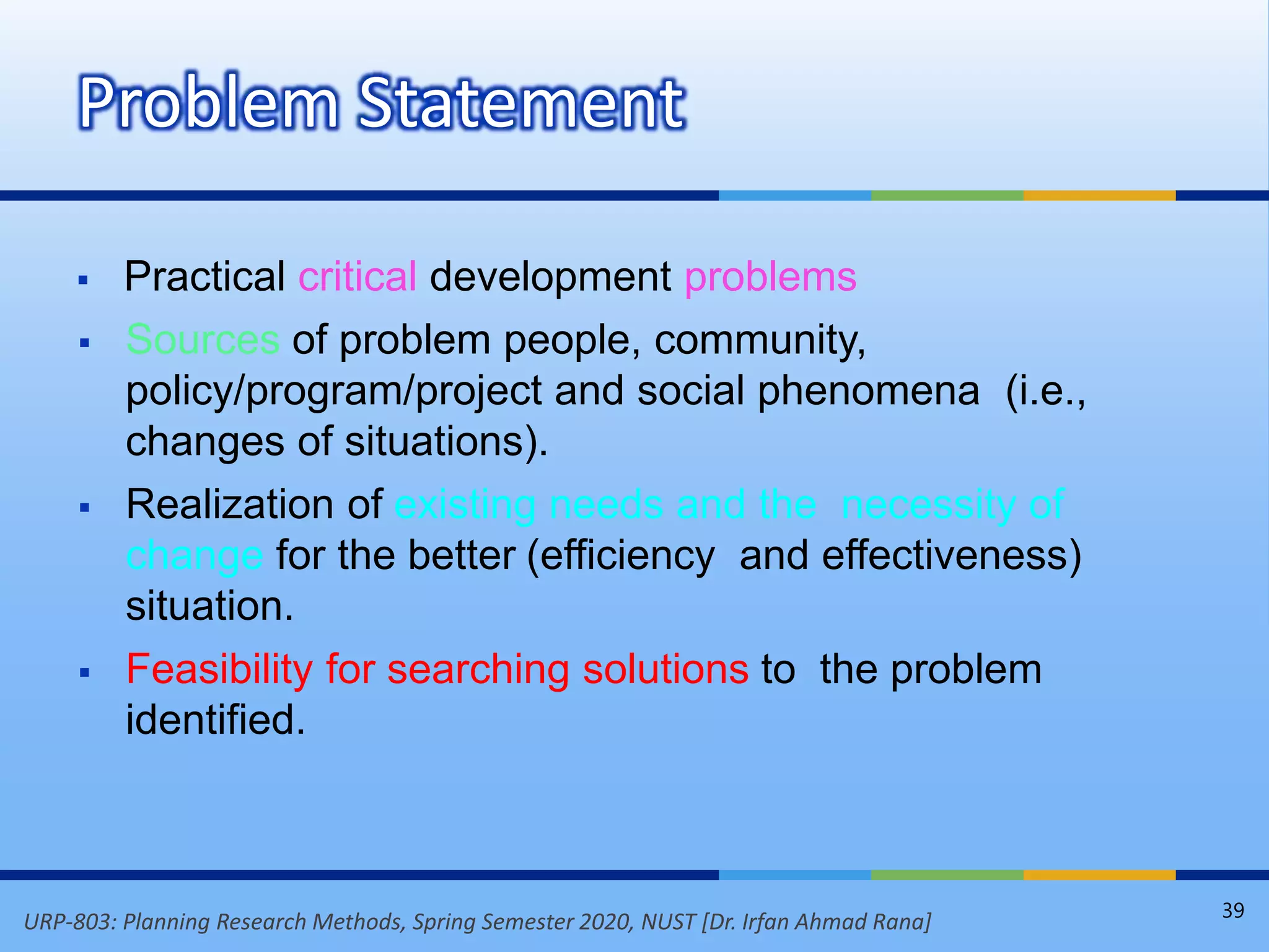 URP-803: Planning Research Methods, Spring Semester 2020, NUST [Dr. Irfan Ahmad Rana]
 Practical critical development problems
 Sources of problem people, community,
policy/program/project and social phenomena (i.e.,
changes of situations).
 Realization of existing needs and the necessity of
change for the better (efficiency and effectiveness)
situation.
 Feasibility for searching solutions to the problem
identified.
Problem Statement
39
 