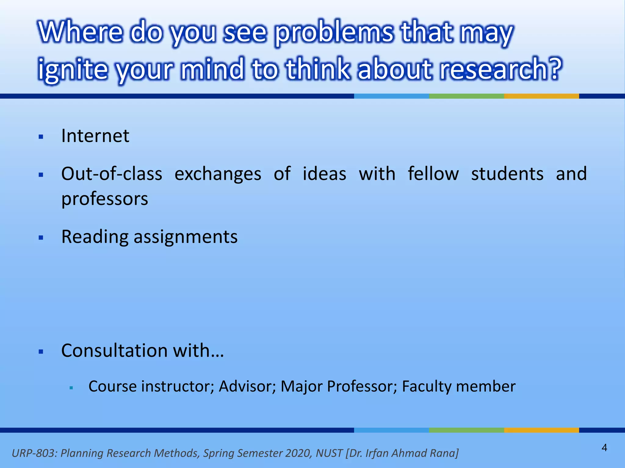 URP-803: Planning Research Methods, Spring Semester 2020, NUST [Dr. Irfan Ahmad Rana]
 Internet
 Out-of-class exchanges of ideas with fellow students and
professors
 Reading assignments
 Consultation with…
 Course instructor; Advisor; Major Professor; Faculty member
Where do you see problems that may
ignite your mind to think about research?
4
 