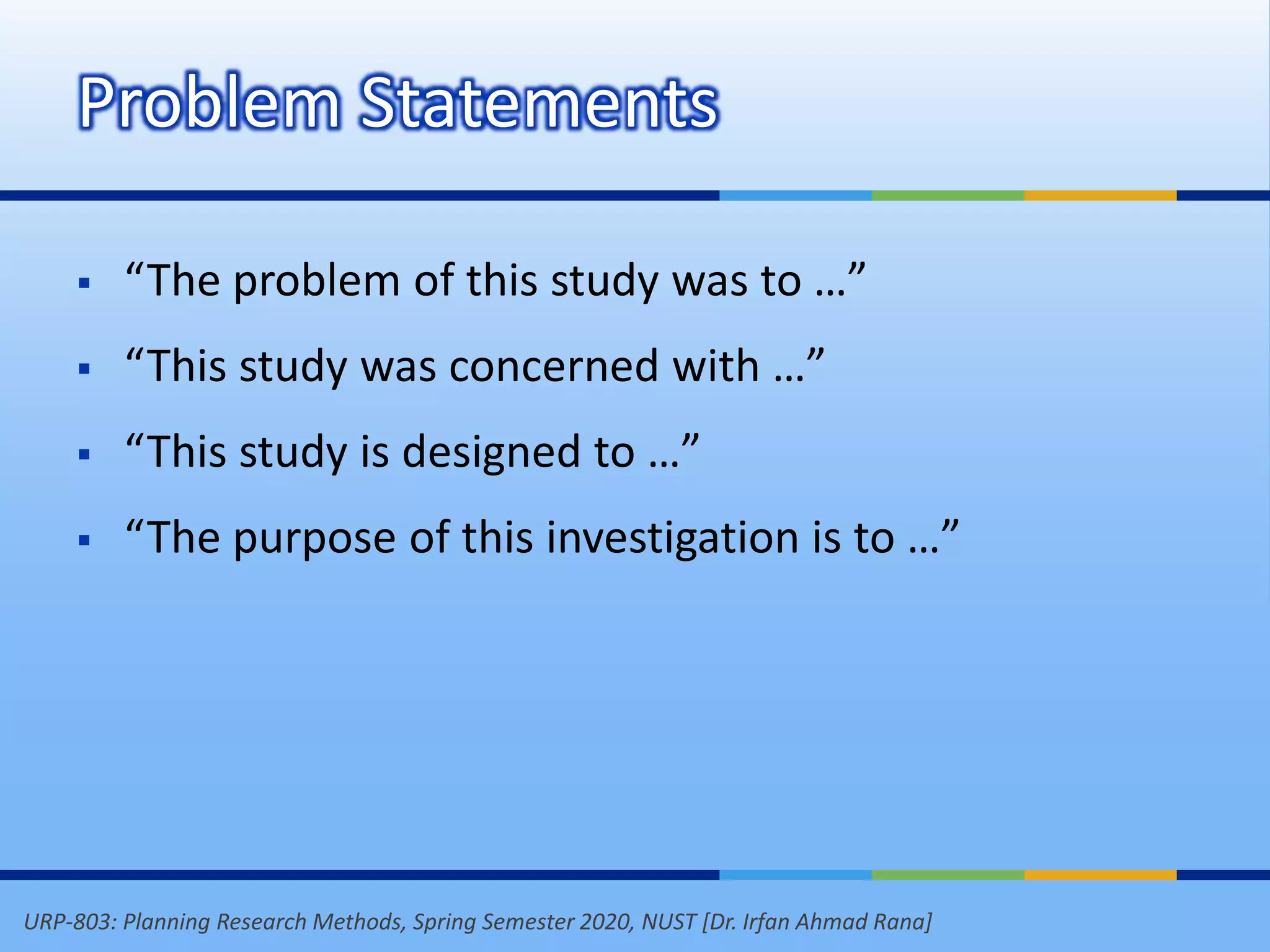 URP-803: Planning Research Methods, Spring Semester 2020, NUST [Dr. Irfan Ahmad Rana]
Problem Statements
 “The problem of this study was to …”
 “This study was concerned with …”
 “This study is designed to …”
 “The purpose of this investigation is to …”
 