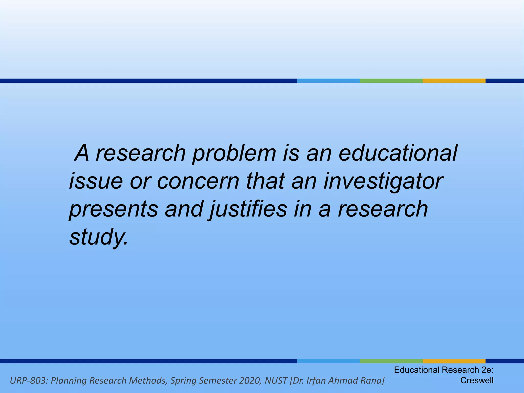 URP-803: Planning Research Methods, Spring Semester 2020, NUST [Dr. Irfan Ahmad Rana]
Educational Research 2e:
Creswell
A research problem is an educational
issue or concern that an investigator
presents and justifies in a research
study.
 