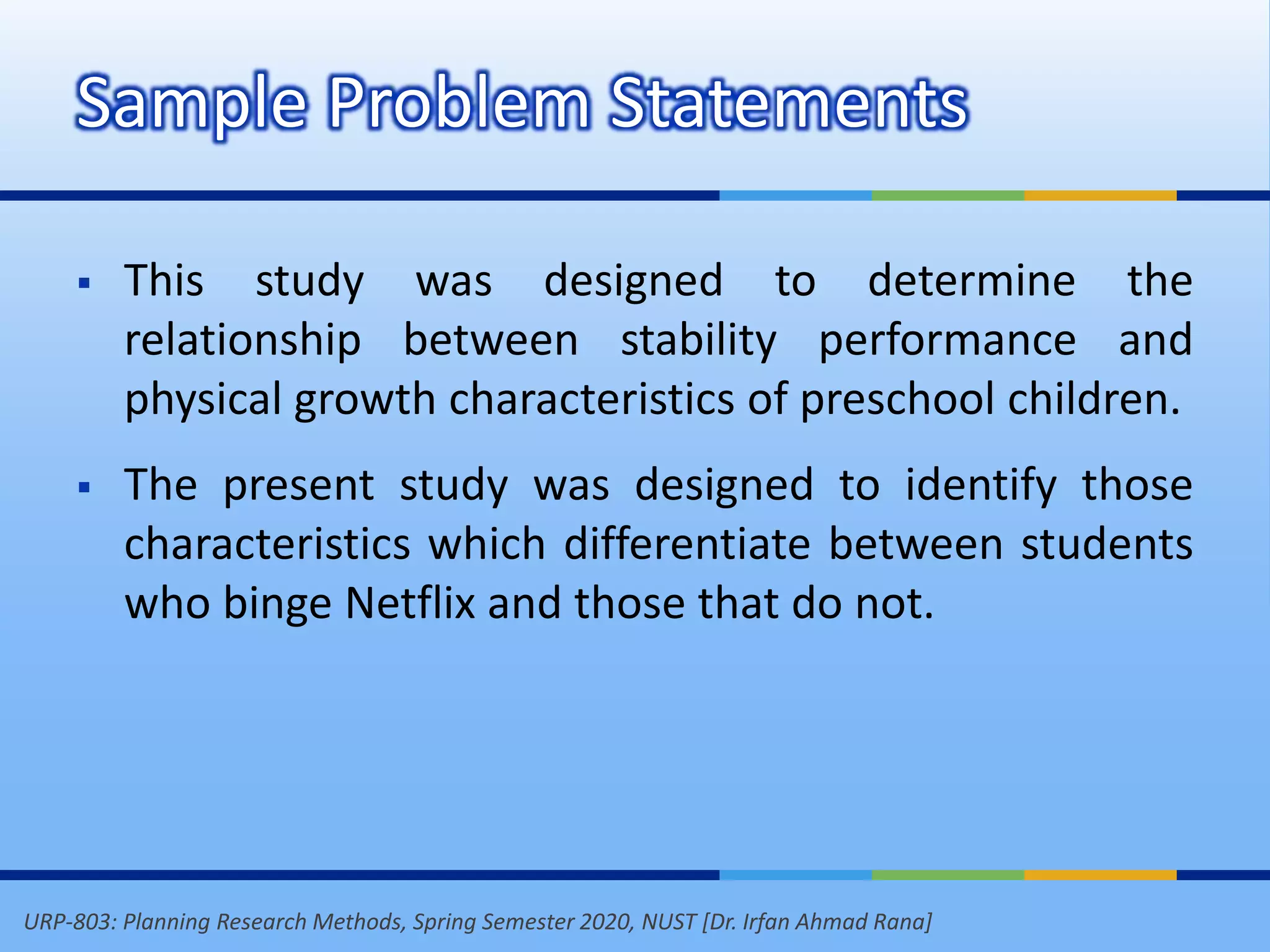 URP-803: Planning Research Methods, Spring Semester 2020, NUST [Dr. Irfan Ahmad Rana]
 This study was designed to determine the
relationship between stability performance and
physical growth characteristics of preschool children.
 The present study was designed to identify those
characteristics which differentiate between students
who binge Netflix and those that do not.
Sample Problem Statements
 