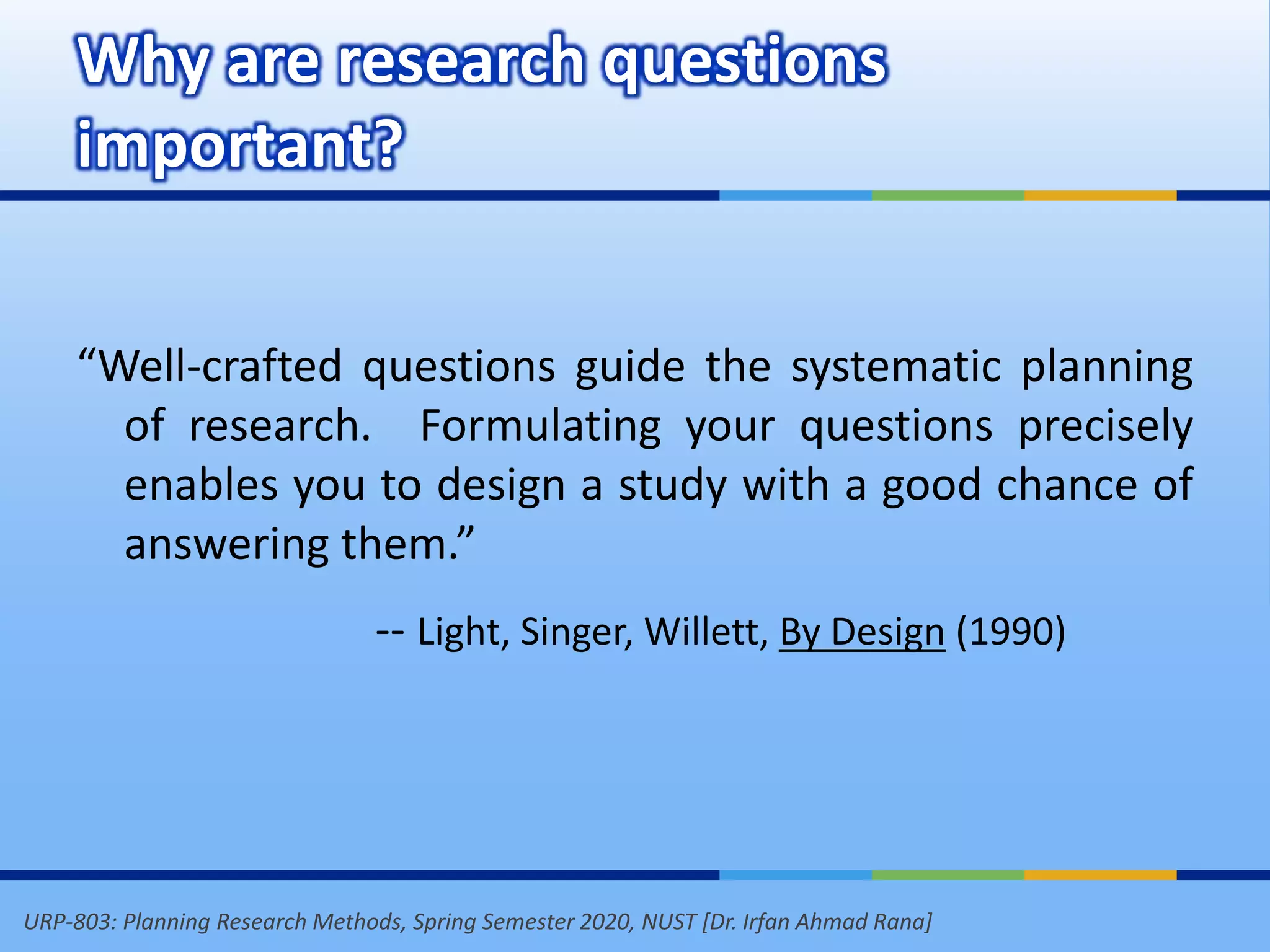 URP-803: Planning Research Methods, Spring Semester 2020, NUST [Dr. Irfan Ahmad Rana]
Why are research questions
important?
“Well-crafted questions guide the systematic planning
of research. Formulating your questions precisely
enables you to design a study with a good chance of
answering them.”
-- Light, Singer, Willett, By Design (1990)
 