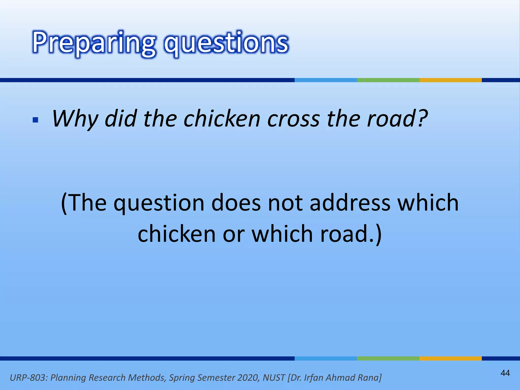 URP-803: Planning Research Methods, Spring Semester 2020, NUST [Dr. Irfan Ahmad Rana]
 Why did the chicken cross the road?
(The question does not address which
chicken or which road.)
Preparing questions
44
 