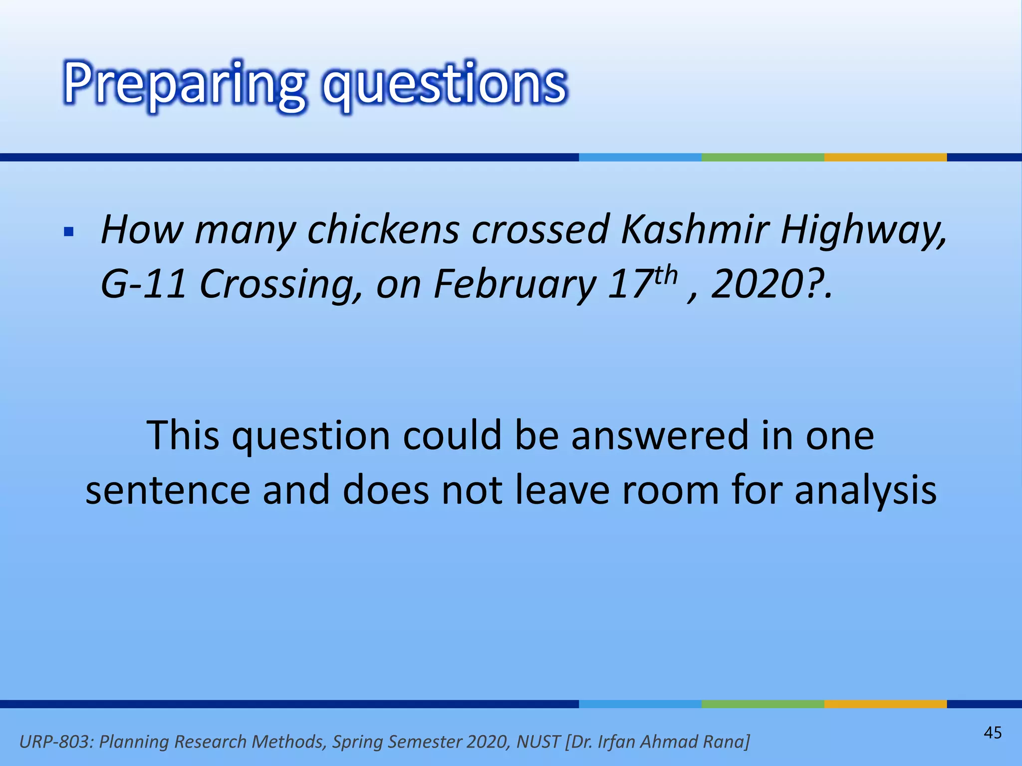 URP-803: Planning Research Methods, Spring Semester 2020, NUST [Dr. Irfan Ahmad Rana]
 How many chickens crossed Kashmir Highway,
G-11 Crossing, on February 17th , 2020?.
This question could be answered in one
sentence and does not leave room for analysis
Preparing questions
45
 