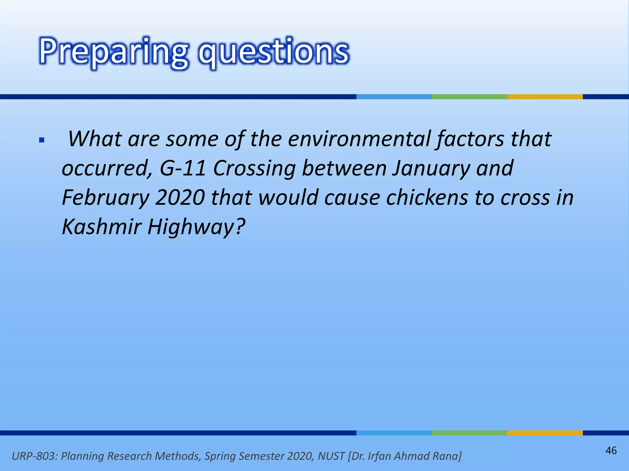 URP-803: Planning Research Methods, Spring Semester 2020, NUST [Dr. Irfan Ahmad Rana]
 What are some of the environmental factors that
occurred, G-11 Crossing between January and
February 2020 that would cause chickens to cross in
Kashmir Highway?
Preparing questions
46
 