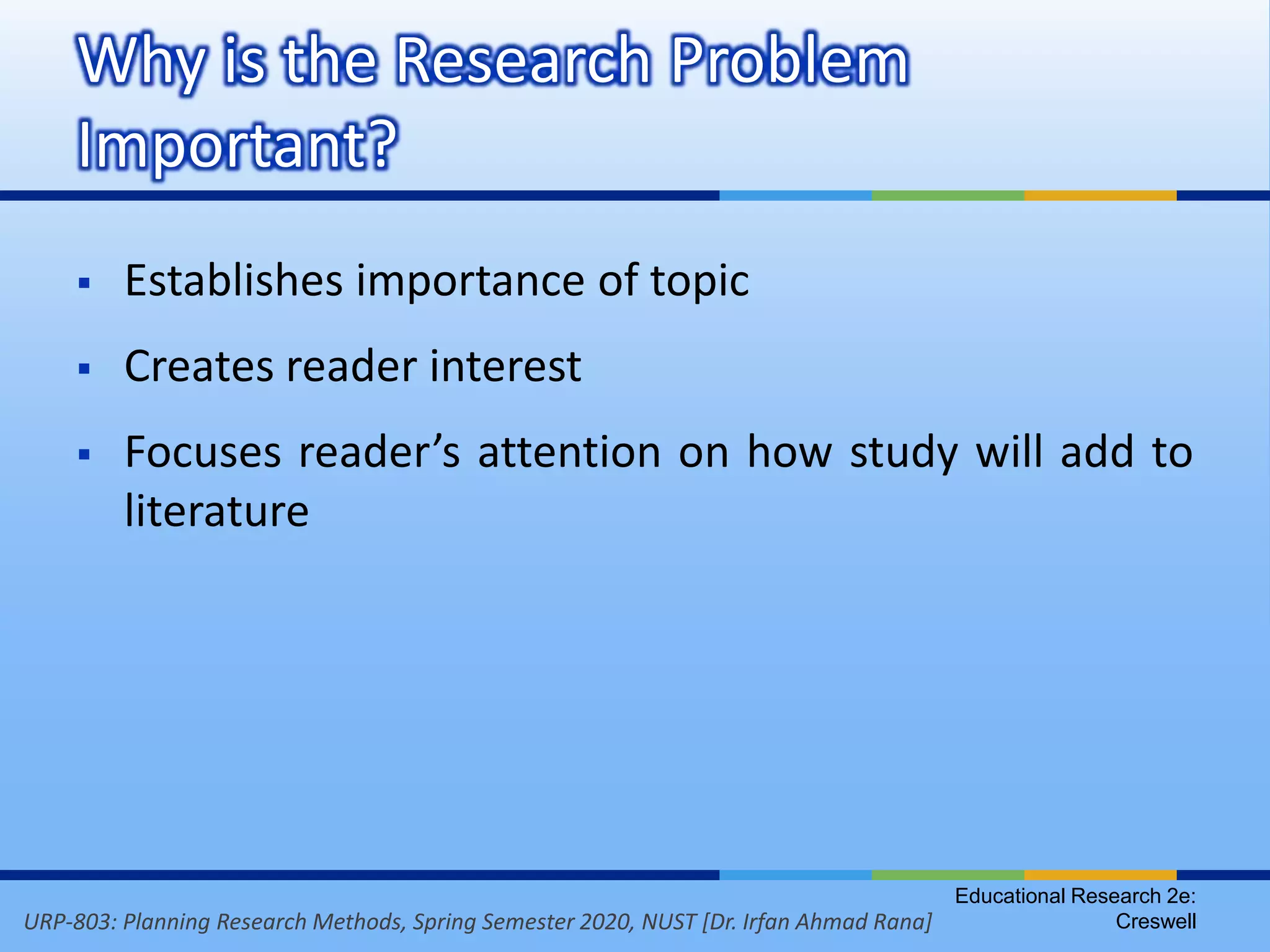 URP-803: Planning Research Methods, Spring Semester 2020, NUST [Dr. Irfan Ahmad Rana]
 Establishes importance of topic
 Creates reader interest
 Focuses reader’s attention on how study will add to
literature
Why is the Research Problem
Important?
Educational Research 2e:
Creswell
 