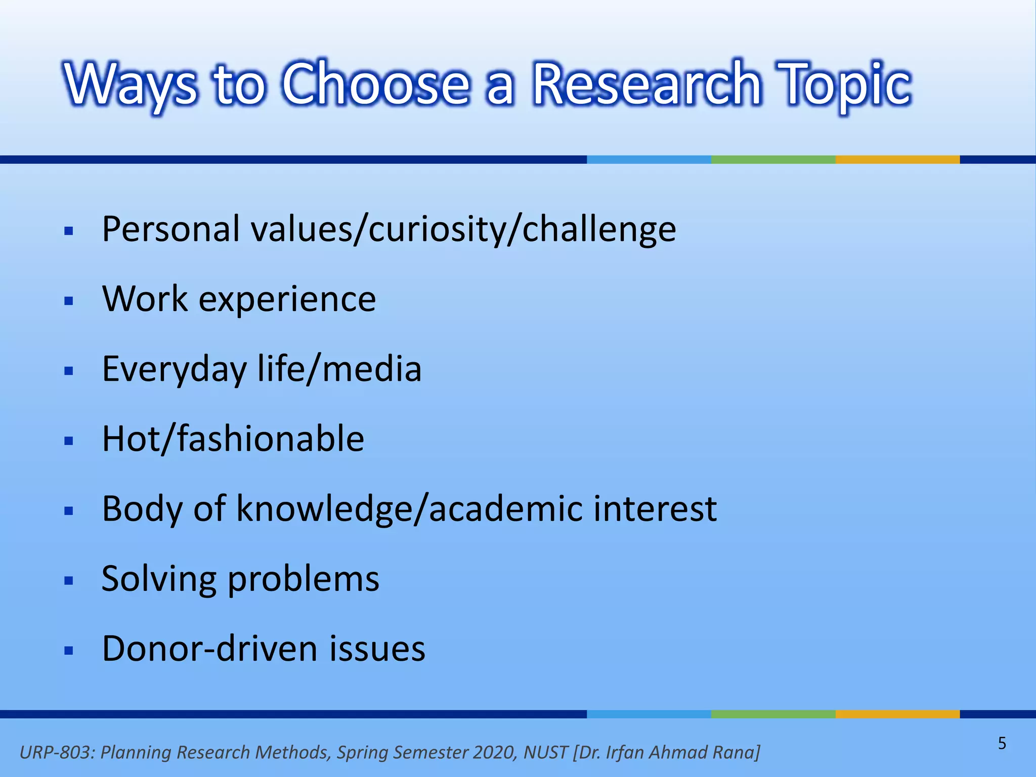 URP-803: Planning Research Methods, Spring Semester 2020, NUST [Dr. Irfan Ahmad Rana]
 Personal values/curiosity/challenge
 Work experience
 Everyday life/media
 Hot/fashionable
 Body of knowledge/academic interest
 Solving problems
 Donor-driven issues
Ways to Choose a Research Topic
5
 