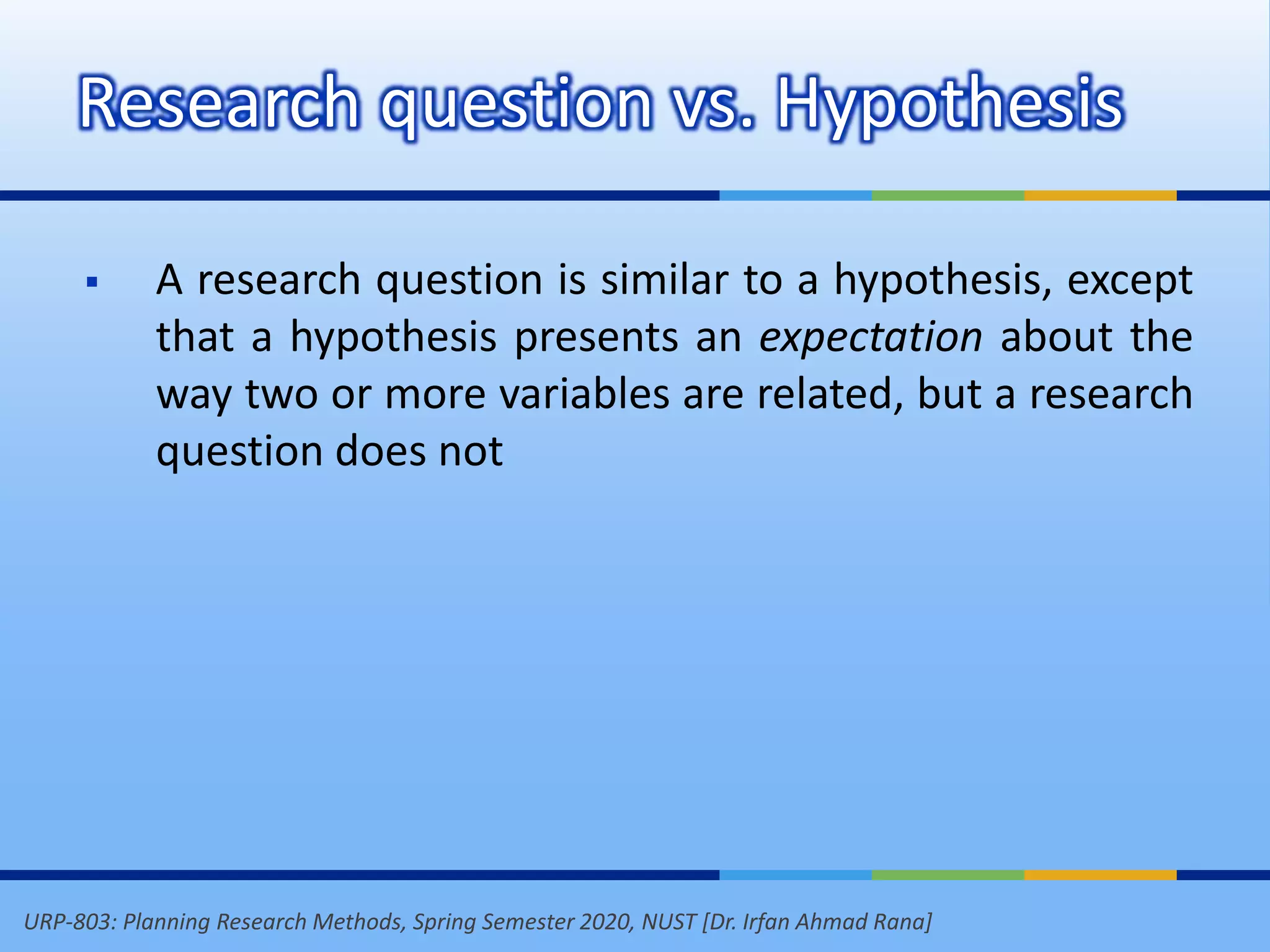 URP-803: Planning Research Methods, Spring Semester 2020, NUST [Dr. Irfan Ahmad Rana]
Research question vs. Hypothesis
 A research question is similar to a hypothesis, except
that a hypothesis presents an expectation about the
way two or more variables are related, but a research
question does not
 