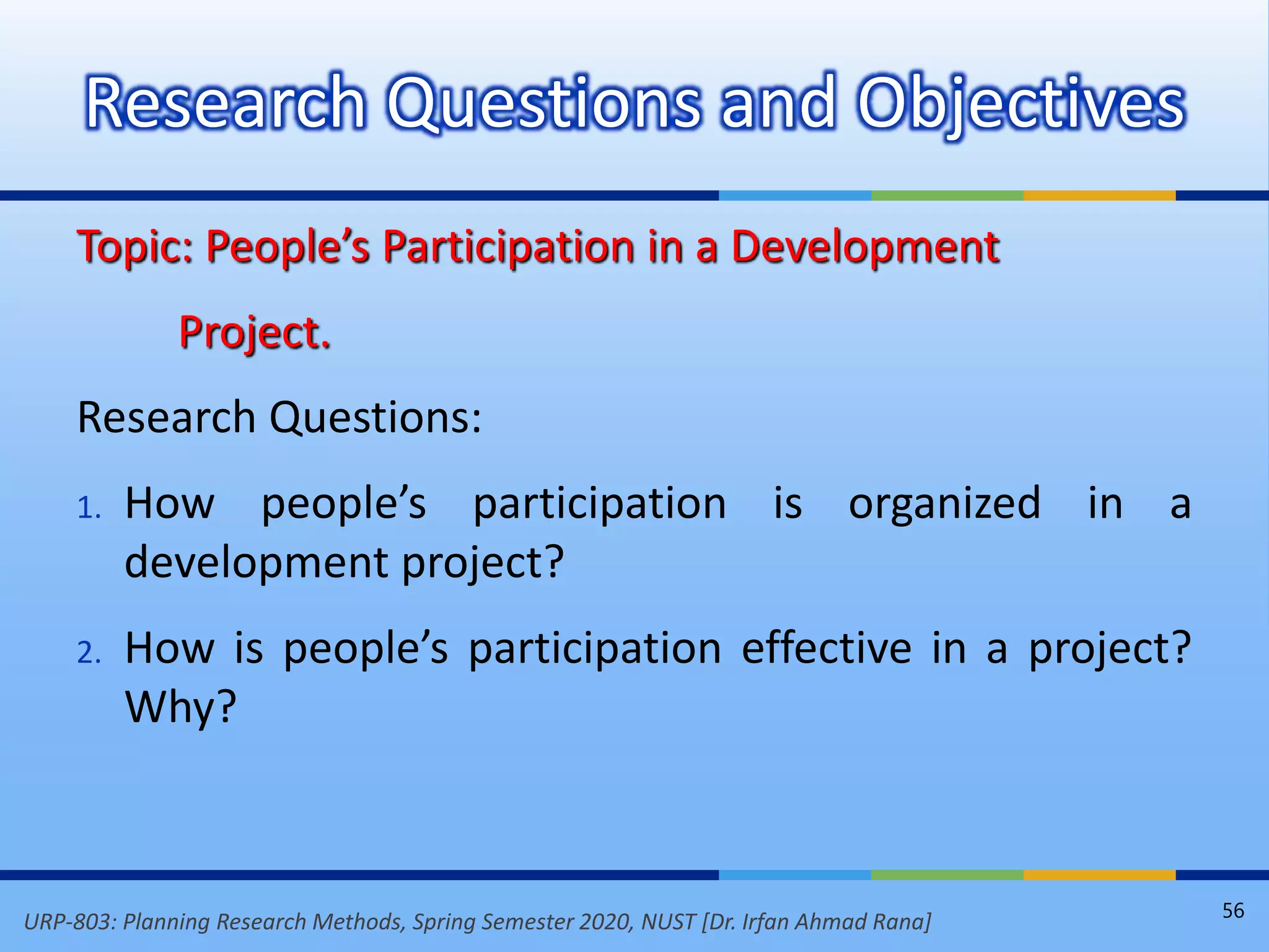 URP-803: Planning Research Methods, Spring Semester 2020, NUST [Dr. Irfan Ahmad Rana]
Topic: People’s Participation in a Development
Project.
Research Questions:
1. How people’s participation is organized in a
development project?
2. How is people’s participation effective in a project?
Why?
Research Questions and Objectives
56
 