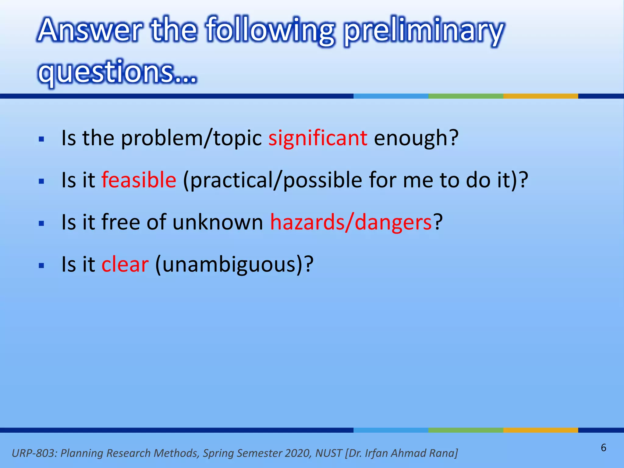 URP-803: Planning Research Methods, Spring Semester 2020, NUST [Dr. Irfan Ahmad Rana]
 Is the problem/topic significant enough?
 Is it feasible (practical/possible for me to do it)?
 Is it free of unknown hazards/dangers?
 Is it clear (unambiguous)?
Answer the following preliminary
questions…
6
 