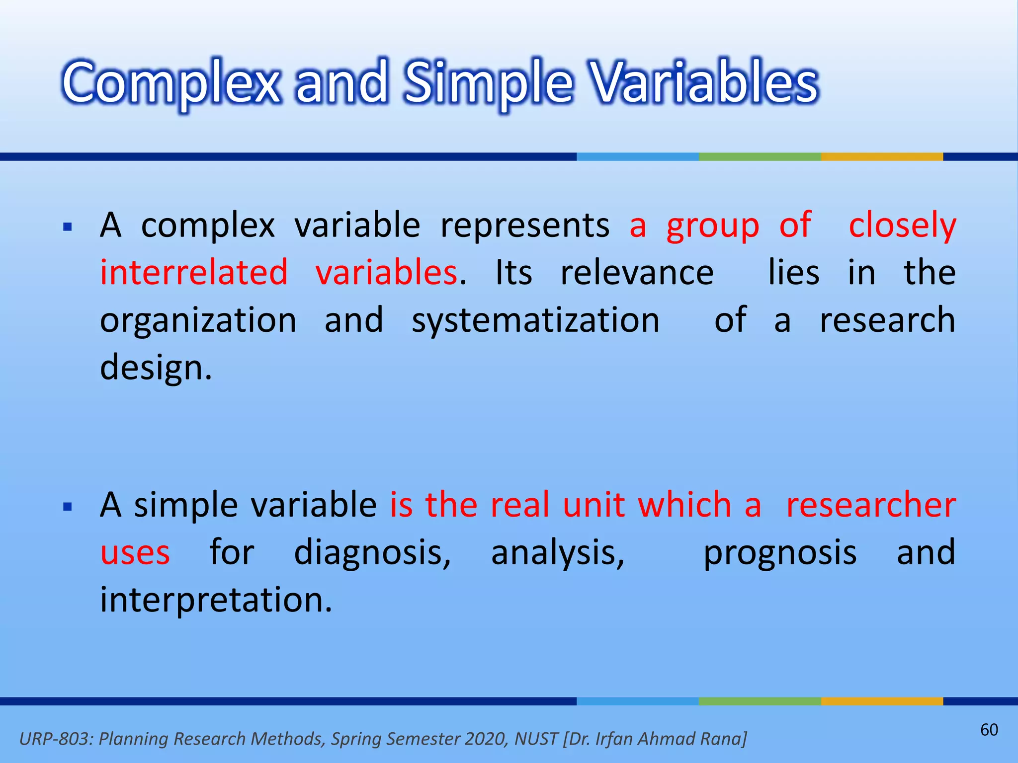 URP-803: Planning Research Methods, Spring Semester 2020, NUST [Dr. Irfan Ahmad Rana]
 A complex variable represents a group of closely
interrelated variables. Its relevance lies in the
organization and systematization of a research
design.
 A simple variable is the real unit which a researcher
uses for diagnosis, analysis, prognosis and
interpretation.
Complex and Simple Variables
60
 