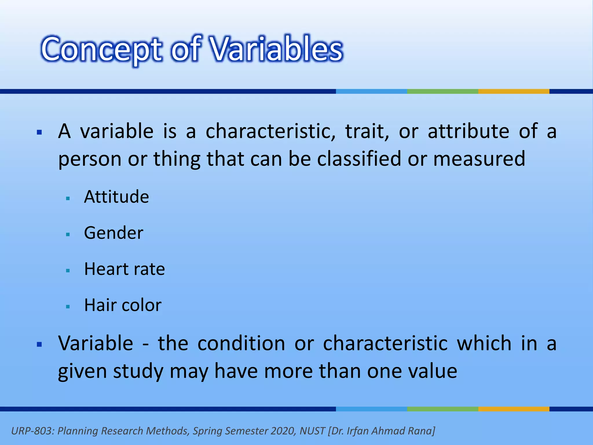 URP-803: Planning Research Methods, Spring Semester 2020, NUST [Dr. Irfan Ahmad Rana]
Concept of Variables
 A variable is a characteristic, trait, or attribute of a
person or thing that can be classified or measured
 Attitude
 Gender
 Heart rate
 Hair color
 Variable - the condition or characteristic which in a
given study may have more than one value
 