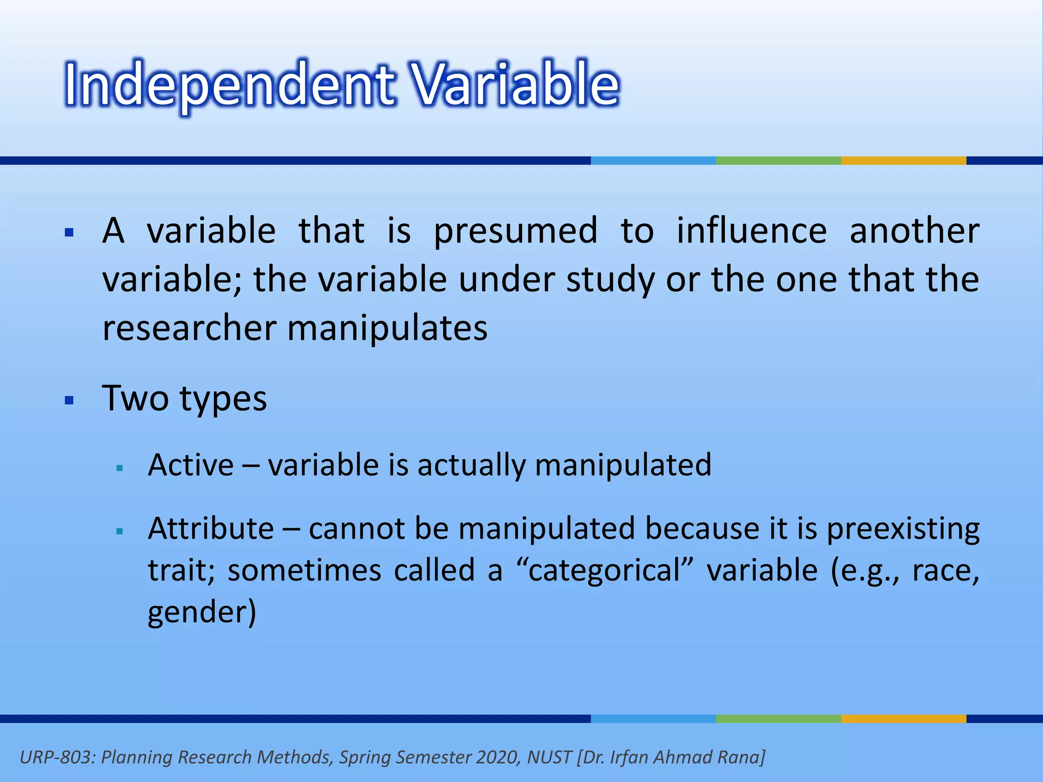 URP-803: Planning Research Methods, Spring Semester 2020, NUST [Dr. Irfan Ahmad Rana]
Independent Variable
 A variable that is presumed to influence another
variable; the variable under study or the one that the
researcher manipulates
 Two types
 Active – variable is actually manipulated
 Attribute – cannot be manipulated because it is preexisting
trait; sometimes called a “categorical” variable (e.g., race,
gender)
 
