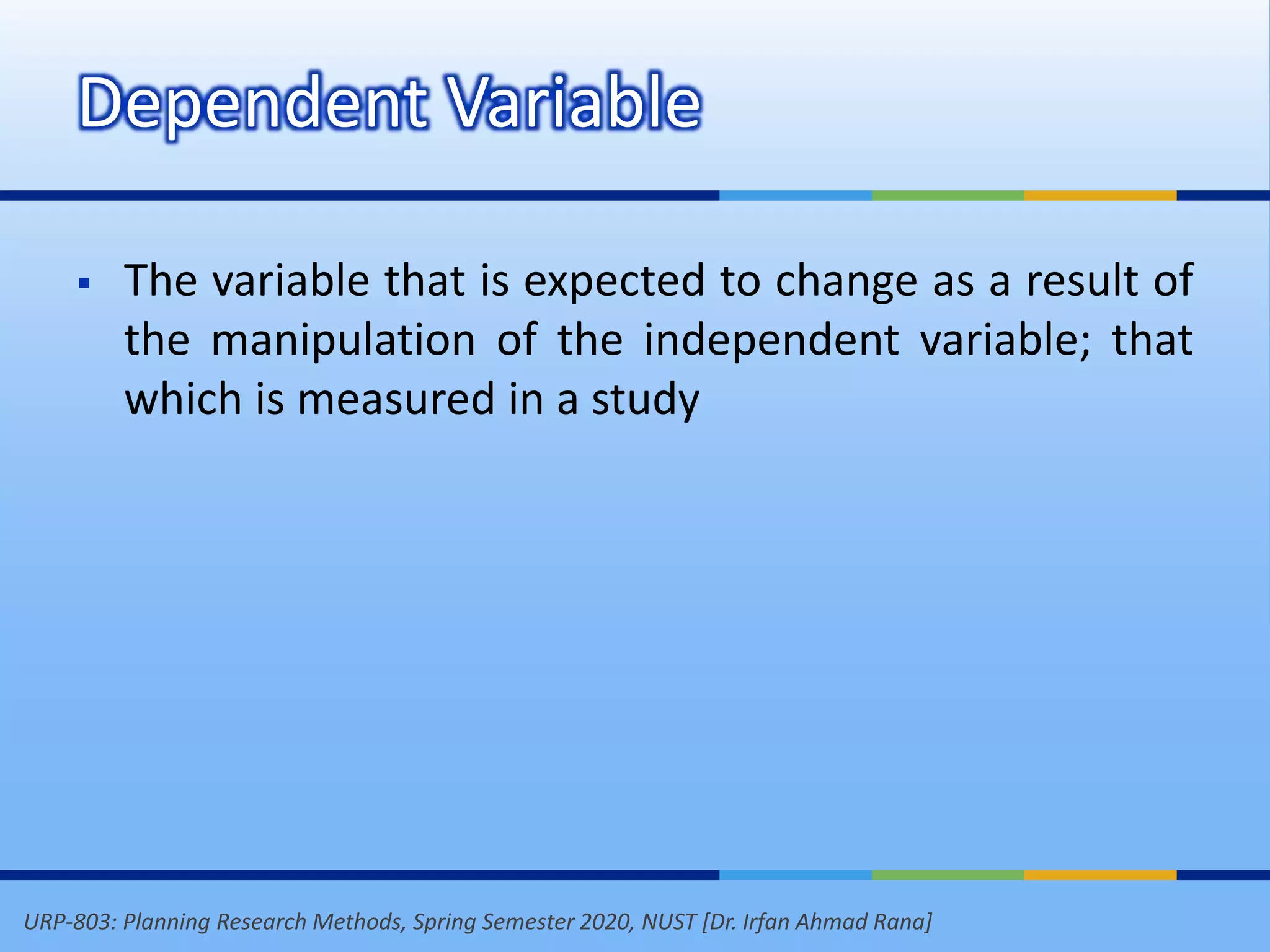 URP-803: Planning Research Methods, Spring Semester 2020, NUST [Dr. Irfan Ahmad Rana]
Dependent Variable
 The variable that is expected to change as a result of
the manipulation of the independent variable; that
which is measured in a study
 