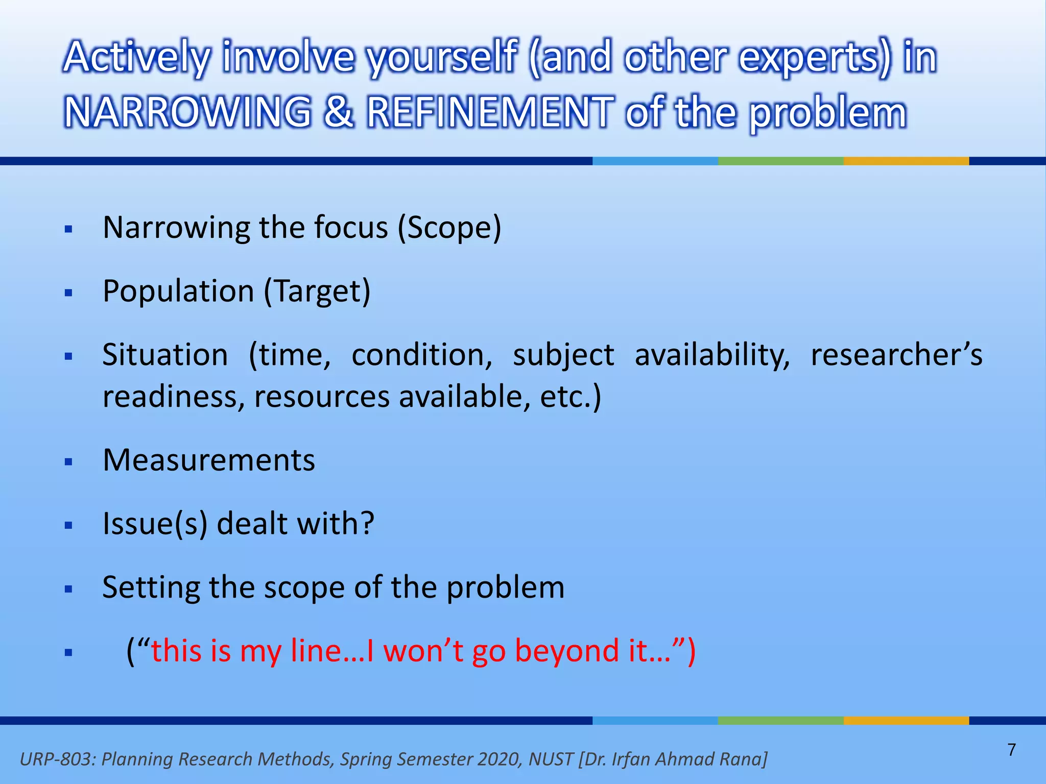 URP-803: Planning Research Methods, Spring Semester 2020, NUST [Dr. Irfan Ahmad Rana]
 Narrowing the focus (Scope)
 Population (Target)
 Situation (time, condition, subject availability, researcher’s
readiness, resources available, etc.)
 Measurements
 Issue(s) dealt with?
 Setting the scope of the problem
 (“this is my line…I won’t go beyond it…”)
Actively involve yourself (and other experts) in
NARROWING & REFINEMENT of the problem
7
 