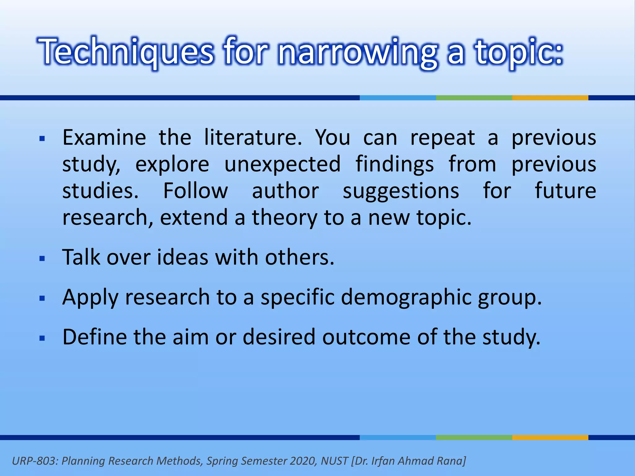 URP-803: Planning Research Methods, Spring Semester 2020, NUST [Dr. Irfan Ahmad Rana]
Techniques for narrowing a topic:
 Examine the literature. You can repeat a previous
study, explore unexpected findings from previous
studies. Follow author suggestions for future
research, extend a theory to a new topic.
 Talk over ideas with others.
 Apply research to a specific demographic group.
 Define the aim or desired outcome of the study.
 