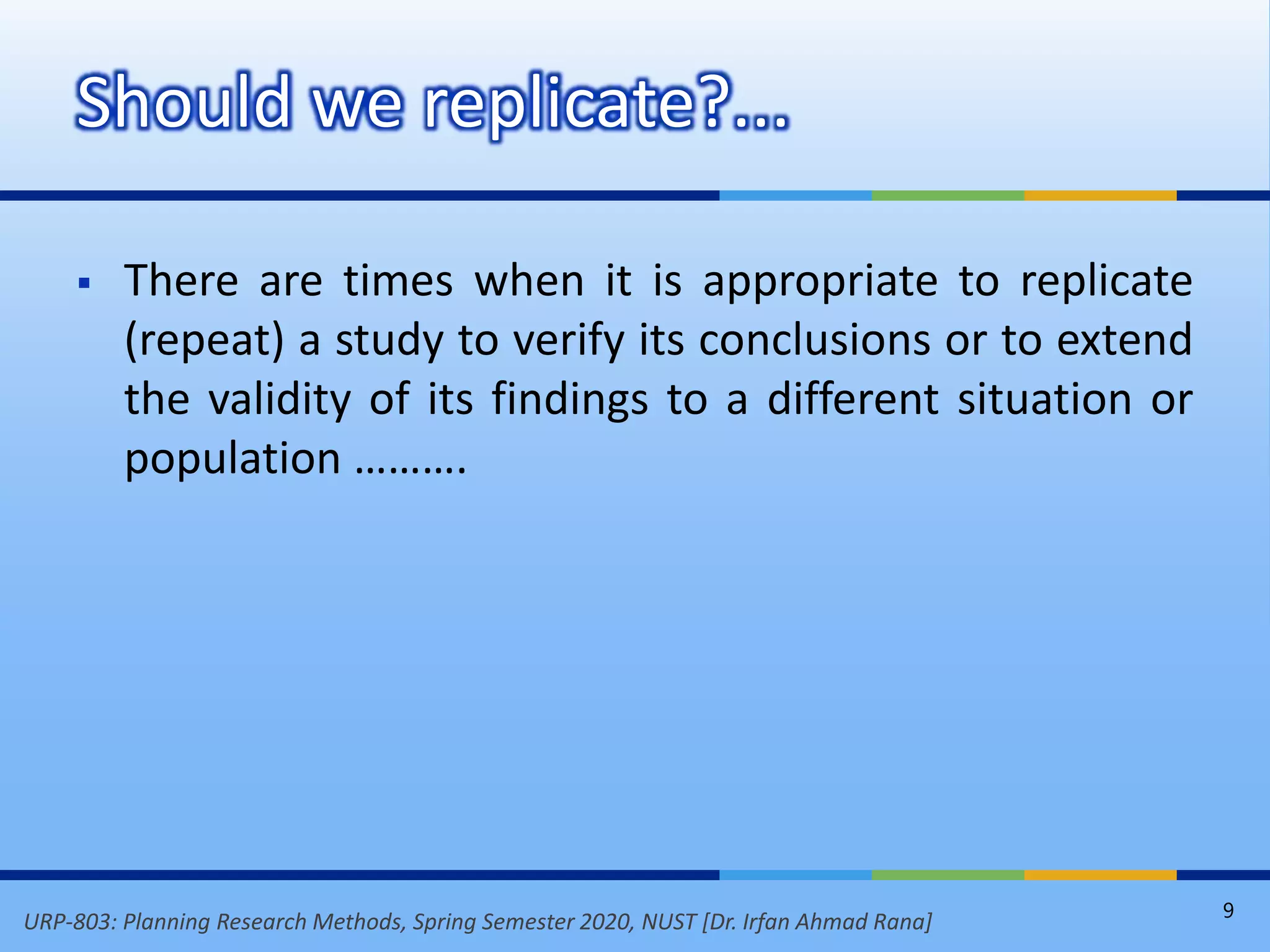 URP-803: Planning Research Methods, Spring Semester 2020, NUST [Dr. Irfan Ahmad Rana]
 There are times when it is appropriate to replicate
(repeat) a study to verify its conclusions or to extend
the validity of its findings to a different situation or
population ……….
Should we replicate?...
9
 