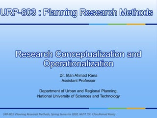 URP-803: Planning Research Methods, Spring Semester 2020, NUST [Dr. Irfan Ahmad Rana]
Research Conceptualization and
Operationalization
Dr. Irfan Ahmad Rana
Assistant Professor
Department of Urban and Regional Planning,
National University of Sciences and Technology
URP-803 : Planning Research Methods
 