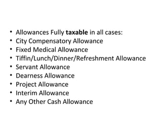 • Allowances Fully taxable in all cases: 
• City Compensatory Allowance 
• Fixed Medical Allowance 
• Tiffin/Lunch/Dinner/Refreshment Allowance 
• Servant Allowance 
• Dearness Allowance 
• Project Allowance 
• Interim Allowance 
• Any Other Cash Allowance 
 