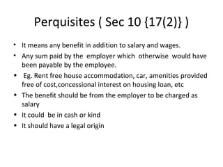 Perquisites ( Sec 10 {17(2)} ) 
• It means any benefit in addition to salary and wages. 
• Any sum paid by the employer which otherwise would have 
been payable by the employee. 
• Eg. Rent free house accommodation, car, amenities provided 
free of cost,concessional interest on housing loan, etc 
• The benefit should be from the employer to be charged as 
salary 
• It could be in cash or kind 
• It should have a legal origin 
 