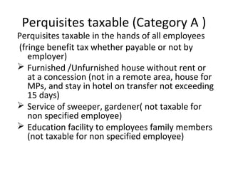 Perquisites taxable (Category A ) 
Perquisites taxable in the hands of all employees 
(fringe benefit tax whether payable or not by 
employer) 
 Furnished /Unfurnished house without rent or 
at a concession (not in a remote area, house for 
MPs, and stay in hotel on transfer not exceeding 
15 days) 
 Service of sweeper, gardener( not taxable for 
non specified employee) 
 Education facility to employees family members 
(not taxable for non specified employee) 
 