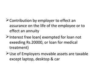 Contribution by employer to effect an 
assurance on the life of the employee or to 
effect an annuity 
Interest free loan( exempted for loan not 
exeeding Rs.20000, or loan for medical 
treatment) 
Use of Employers movable assets are taxable 
except laptop, desktop & car 
 