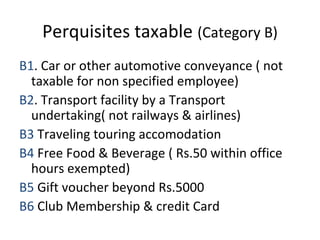 Perquisites taxable (Category B) 
B1. Car or other automotive conveyance ( not 
taxable for non specified employee) 
B2. Transport facility by a Transport 
undertaking( not railways & airlines) 
B3 Traveling touring accomodation 
B4 Free Food & Beverage ( Rs.50 within office 
hours exempted) 
B5 Gift voucher beyond Rs.5000 
B6 Club Membership & credit Card 
 