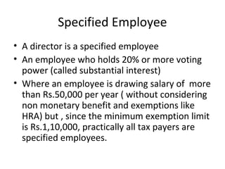 Specified Employee 
• A director is a specified employee 
• An employee who holds 20% or more voting 
power (called substantial interest) 
• Where an employee is drawing salary of more 
than Rs.50,000 per year ( without considering 
non monetary benefit and exemptions like 
HRA) but , since the minimum exemption limit 
is Rs.1,10,000, practically all tax payers are 
specified employees. 
 