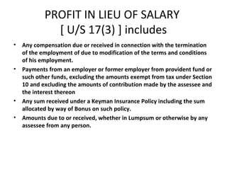 PROFIT IN LIEU OF SALARY 
[ U/S 17(3) ] includes 
• Any compensation due or received in connection with the termination 
of the employment of due to modification of the terms and conditions 
of his employment. 
• Payments from an employer or former employer from provident fund or 
such other funds, excluding the amounts exempt from tax under Section 
10 and excluding the amounts of contribution made by the assessee and 
the interest thereon 
• Any sum received under a Keyman Insurance Policy including the sum 
allocated by way of Bonus on such policy. 
• Amounts due to or received, whether in Lumpsum or otherwise by any 
assessee from any person. 
 