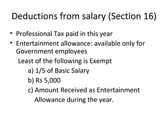 Deductions from salary (Section 16) 
• Professional Tax paid in this year 
• Entertainment allowance: available only for 
Government employees 
Least of the following is Exempt 
a) 1/5 of Basic Salary 
b) Rs 5,000 
c) Amount Received as Entertainment 
Allowance during the year. 
 