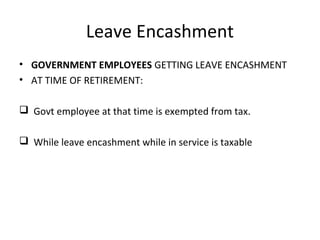 Leave Encashment 
• GOVERNMENT EMPLOYEES GETTING LEAVE ENCASHMENT 
• AT TIME OF RETIREMENT: 
 Govt employee at that time is exempted from tax. 
 While leave encashment while in service is taxable 
 