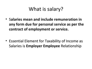 What is salary? 
• Salaries mean and include remuneration in 
any form due for personal service as per the 
contract of employment or service. 
• Essential Element for Taxability of Income as 
Salaries is Employer Employee Relationship 
 