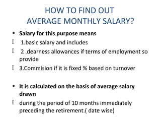 HOW TO FIND OUT 
AVERAGE MONTHLY SALARY? 
• Salary for this purpose means 
 1.basic salary and includes 
 2 .dearness allowances if terms of employment so 
provide 
 3.Commision if it is fixed % based on turnover 
• It is calculated on the basis of average salary 
drawn 
 during the period of 10 months immediately 
preceding the retirement.( date wise) 
 