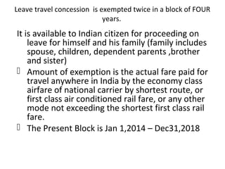 Leave travel concession is exempted twice in a block of FOUR 
years. 
It is available to Indian citizen for proceeding on 
leave for himself and his family (family includes 
spouse, children, dependent parents ,brother 
and sister) 
 Amount of exemption is the actual fare paid for 
travel anywhere in India by the economy class 
airfare of national carrier by shortest route, or 
first class air conditioned rail fare, or any other 
mode not exceeding the shortest first class rail 
fare. 
 The Present Block is Jan 1,2014 – Dec31,2018 
 