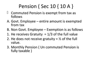 Pension ( Sec 10 { 10 A } 
 Commuted Pension is exempt from tax as 
follows 
A. Govt. Employee – entire amount is exempted 
from tax 
B. Non Govt. Employee – Exemption is as follows 
1. He receives Gratuity = 1/3 of the full value 
2. He does not receive gratuity = ½ of the full 
value. 
3. Monthly Pension ( Un commuted Pension is 
fully taxable ) 
 