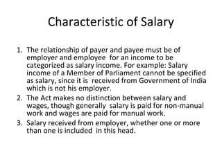 Characteristic of Salary 
1. The relationship of payer and payee must be of 
employer and employee for an income to be 
categorized as salary income. For example: Salary 
income of a Member of Parliament cannot be specified 
as salary, since it is received from Government of India 
which is not his employer. 
2. The Act makes no distinction between salary and 
wages, though generally salary is paid for non-manual 
work and wages are paid for manual work. 
3. Salary received from employer, whether one or more 
than one is included in this head. 
 